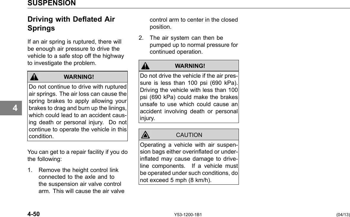 SUSPENSION Driving with Deated Air control arm to center in the closed Springs position. If an air spring is ruptured, there will be enough air pressure to drive the vehicle to a safe stop off the highway 2. The air system can then be pumped up to normal pressure for continued operation. 4 to investigate the problem. WARNING! Do not continue to drive with ruptured air springs. The air loss can cause the spring brakes to apply allowing your brakes to drag and burn up the linings, which could lead to an accident caus-ing death or personal injury. Do not continue to operate the vehicle in this condition. You can get to a repair facility if you do the following: 1. Remove the height control link connected to the axle and to the suspension air valve control arm. This will cause the air valve WARNING! Do not drive the vehicle if the air pres-sure is less than 100 psi (690 kPa). Driving the vehicle with less than 100 psi (690 kPa) could make the brakes unsafe to use which could cause an accident involving death or personal injury. Operating a vehicle with air suspen-sion bags either overinated or under-inated may cause damage to drive-line components. If a vehicle must be operated under such conditions, do not exceed 5 mph (8 km/h). CAUTION 4-50 Y53-1200-1B1 (04/13) 