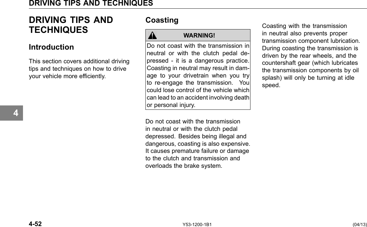 DRIVING TIPS AND TECHNIQUES DRIVING TIPS AND TECHNIQUES Introduction This section covers additional driving tips and techniques on how to drive your vehicle more efciently. Coasting WARNING! Do not coast with the transmission in neutral or with the clutch pedal de-pressed - it is a dangerous practice. Coasting in neutral may result in dam-age to your drivetrain when you try to re-engage the transmission. You could lose control of the vehicle which can lead to an accident involving death or personal injury. Do not coast with the transmission in neutral or with the clutch pedal depressed. Besides being illegal and dangerous, coasting is also expensive. It causes premature failure or damage to the clutch and transmission and overloads the brake system. Coasting with the transmission in neutral also prevents proper transmission component lubrication. During coasting the transmission is driven by the rear wheels, and the countershaft gear (which lubricates the transmission components by oil splash) will only be turning at idle speed. 4 4-52 Y53-1200-1B1 (04/13) 