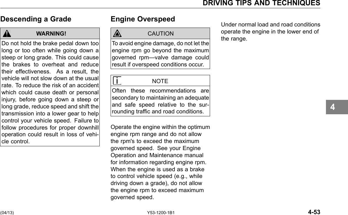 DRIVING TIPS AND TECHNIQUES Descending a Grade WARNING! Do not hold the brake pedal down too long or too often while going down a steep or long grade. This could cause the brakes to overheat and reduce their effectiveness. As a result, the vehicle will not slow down at the usual rate. To reduce the risk of an accident which could cause death or personal injury, before going down a steep or long grade, reduce speed and shift the transmission into a lower gear to help control your vehicle speed. Failure to follow procedures for proper downhill operation could result in loss of vehi-cle control. Engine Overspeed CAUTION To avoid engine damage, do not let the engine rpm go beyond the maximum governed rpm—valve damage could result if overspeed conditions occur. NOTE Often these recommendations are secondary to maintaining an adequate and safe speed relative to the sur-rounding trafc and road conditions. Operate the engine within the optimum engine rpm range and do not allow the rpm&apos;s to exceed the maximum governed speed. See your Engine Operation and Maintenance manual for information regarding engine rpm. When the engine is used as a brake to control vehicle speed (e.g., while driving down a grade), do not allow the engine rpm to exceed maximum governed speed. Under normal load and road conditions operate the engine in the lower end of the range. 4 (04/13) Y53-1200-1B1 4-53 