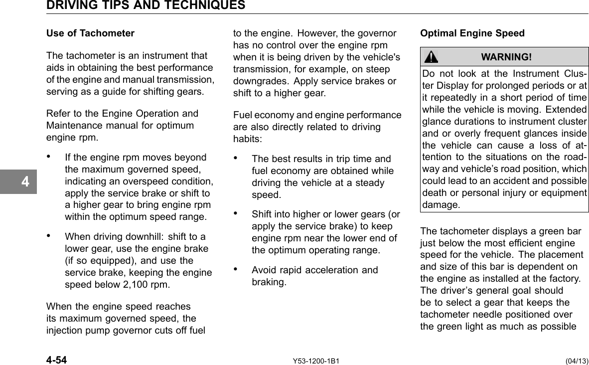 DRIVING TIPS AND TECHNIQUES 4 Use of Tachometer The tachometer is an instrument that aids in obtaining the best performance of the engine and manual transmission, serving as a guide for shifting gears. Refer to the Engine Operation and Maintenance manual for optimum engine rpm. • If the engine rpm moves beyond the maximum governed speed, indicating an overspeed condition, apply the service brake or shift to a higher gear to bring engine rpm within the optimum speed range. • When driving downhill: shift to a lower gear, use the engine brake (if so equipped), and use the service brake, keeping the engine speed below 2,100 rpm. When the engine speed reaches its maximum governed speed, the injection pump governor cuts off fuel to the engine. However, the governor has no control over the engine rpm when it is being driven by the vehicle&apos;s transmission, for example, on steep downgrades. Apply service brakes or shift to a higher gear. Fuel economy and engine performance are also directly related to driving habits: • The best results in trip time and fuel economy are obtained while driving the vehicle at a steady speed. • Shift into higher or lower gears (or apply the service brake) to keep engine rpm near the lower end of the optimum operating range. • Avoid rapid acceleration and braking. Optimal Engine Speed WARNING! Do not look at the Instrument Clus-ter Display for prolonged periods or at it repeatedly in a short period of time while the vehicle is moving. Extended glance durations to instrument cluster and or overly frequent glances inside the vehicle can cause a loss of at-tention to the situations on the road-way and vehicle’s road position, which could lead to an accident and possible death or personal injury or equipment damage. The tachometer displays a green bar just below the most efcient engine speed for the vehicle. The placement and size of this bar is dependent on the engine as installed at the factory. The driver’s general goal should be to select a gear that keeps the tachometer needle positioned over the green light as much as possible 4-54 Y53-1200-1B1 (04/13) 