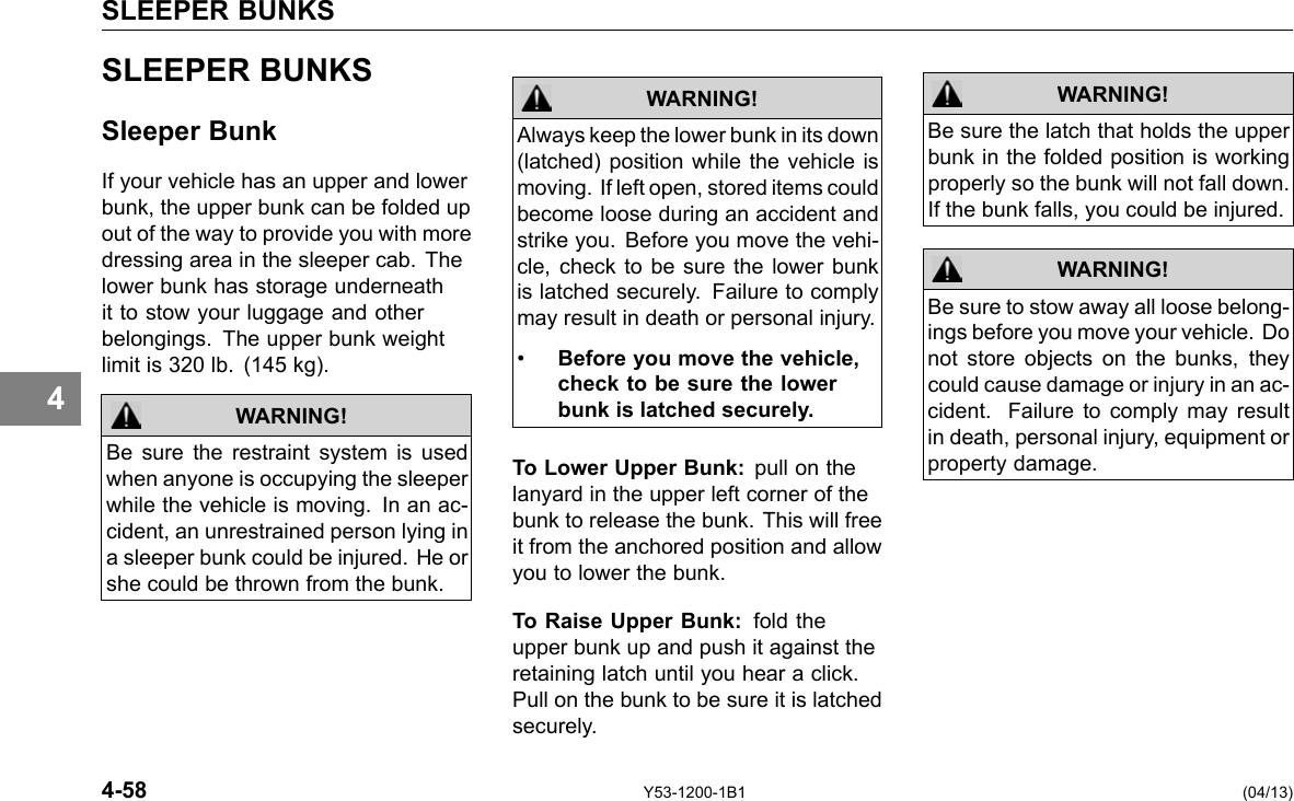 SLEEPER BUNKS 4 SLEEPER BUNKS Sleeper Bunk If your vehicle has an upper and lower bunk, the upper bunk can be folded up out of the way to provide you with more dressing area in the sleeper cab. The lower bunk has storage underneath it to stow your luggage and other belongings. The upper bunk weight limit is 320 lb. (145 kg). WARNING! Be sure the restraint system is used when anyone is occupying the sleeper while the vehicle is moving. In an ac-cident, an unrestrained person lying in a sleeper bunk could be injured. He or she could be thrown from the bunk. Always keep the lower bunk in its down (latched) position while the vehicle is moving. If left open, stored items could become loose during an accident and strike you. Before you move the vehi-cle, check to be sure the lower bunk is latched securely. Failure to comply may result in death or personal injury. • Before you move the vehicle, check to be sure the lower bunk is latched securely. WARNING! To Lower Upper Bunk: pull on the lanyard in the upper left corner of the bunk to release the bunk. This will free it from the anchored position and allow you to lower the bunk. To Raise Upper Bunk: fold the upper bunk up and push it against the retaining latch until you hear a click. Pull on the bunk to be sure it is latched securely. WARNING! Be sure the latch that holds the upper bunk in the folded position is working properly so the bunk will not fall down. If the bunk falls, you could be injured. Be sure to stow away all loose belong-ings before you move your vehicle. Do not store objects on the bunks, they could cause damage or injury in an ac-cident. Failure to comply may result in death, personal injury, equipment or property damage. WARNING! 4-58 Y53-1200-1B1 (04/13) 