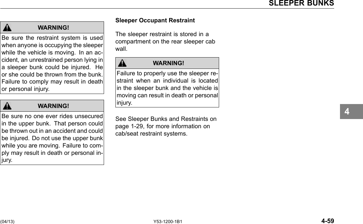 SLEEPER BUNKS WARNING! Be sure the restraint system is used when anyone is occupying the sleeper while the vehicle is moving. In an ac-cident, an unrestrained person lying in a sleeper bunk could be injured. He or she could be thrown from the bunk. Failure to comply may result in death or personal injury. Be sure no one ever rides unsecured in the upper bunk. That person could be thrown out in an accident and could be injured. Do not use the upper bunk while you are moving. Failure to com-ply may result in death or personal in-jury. WARNING! Sleeper Occupant Restraint The sleeper restraint is stored in a compartment on the rear sleeper cab wall. WARNING! Failure to properly use the sleeper re-straint when an individual is located in the sleeper bunk and the vehicle is moving can result in death or personal injury. See Sleeper Bunks and Restraints on page 1-29, for more information on cab/seat restraint systems. 4 (04/13) Y53-1200-1B1 4-59 