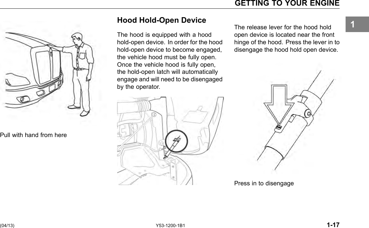 GETTING TO YOUR ENGINE 1 Pull with hand from here Hood Hold-Open Device The hood is equipped with a hood hold-open device. In order for the hood hold-open device to become engaged, the vehicle hood must be fully open. Once the vehicle hood is fully open, the hold-open latch will automatically engage and will need to be disengaged by the operator. The release lever for the hood hold open device is located near the front hinge of the hood. Press the lever in to disengage the hood hold open device. Press in to disengage (04/13) Y53-1200-1B1 1-17 