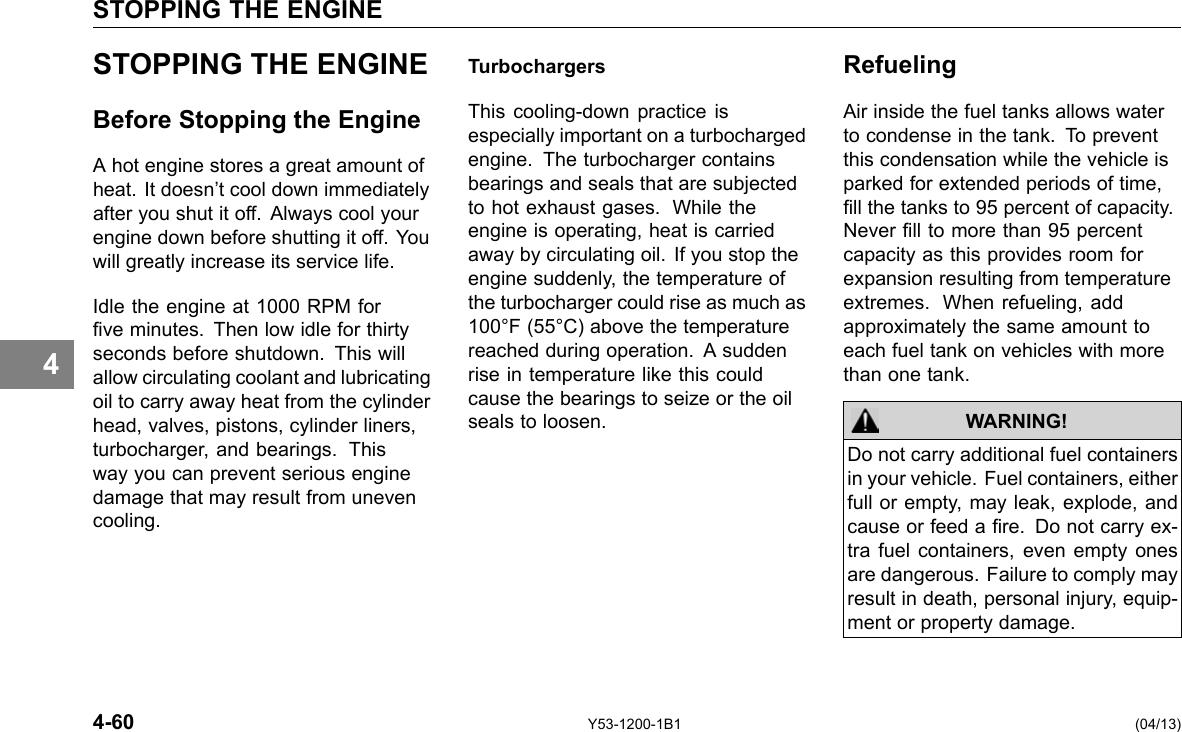 STOPPING THE ENGINE 4 STOPPING THE ENGINE Before Stopping the Engine A hot engine stores a great amount of heat. It doesn’t cool down immediately after you shut it off. Always cool your engine down before shutting it off. You will greatly increase its service life. Idle the engine at 1000 RPM for ve minutes. Then low idle for thirty seconds before shutdown. This will allow circulating coolant and lubricating oil to carry away heat from the cylinder head, valves, pistons, cylinder liners, turbocharger, and bearings. This way you can prevent serious engine damage that may result from uneven cooling. Turbochargers This cooling-down practice is especially important on a turbocharged engine. The turbocharger contains bearings and seals that are subjected to hot exhaust gases. While the engine is operating, heat is carried away by circulating oil. If you stop the engine suddenly, the temperature of the turbocharger could rise as much as 100°F (55°C) above the temperature reached during operation. A sudden rise in temperature like this could cause the bearings to seize or the oil seals to loosen. Refueling Air inside the fuel tanks allows water to condense in the tank. To prevent this condensation while the vehicle is parked for extended periods of time, ll the tanks to 95 percent of capacity. Never ll to more than 95 percent capacity as this provides room for expansion resulting from temperature extremes. When refueling, add approximately the same amount to each fuel tank on vehicles with more than one tank. WARNING! Do not carry additional fuel containers in your vehicle. Fuel containers, either full or empty, may leak, explode, and cause or feed a re. Do not carry ex-tra fuel containers, even empty ones are dangerous. Failure to comply may result in death, personal injury, equip-ment or property damage. 4-60 Y53-1200-1B1 (04/13) 