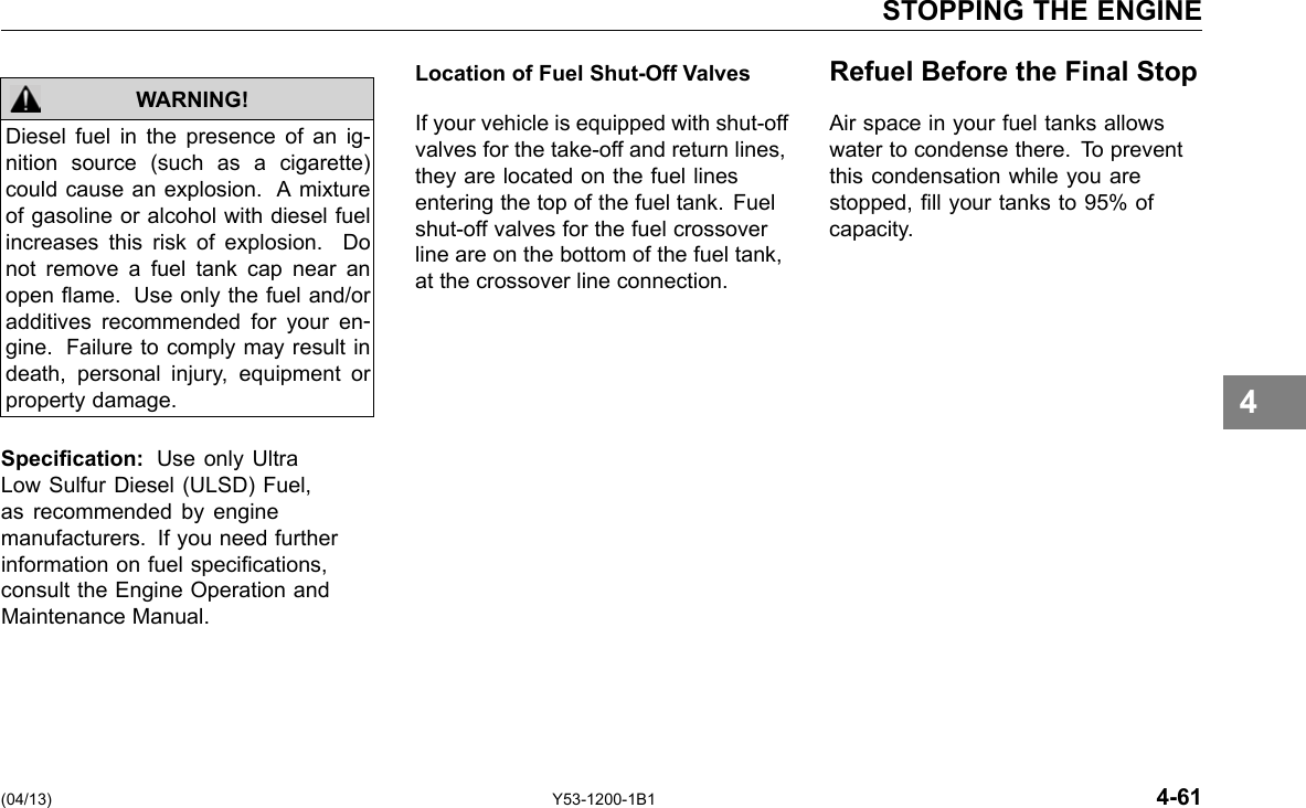 STOPPING THE ENGINE Diesel fuel in the presence of an ig-nition source (such as a cigarette) could cause an explosion. A mixture of gasoline or alcohol with diesel fuel increases this risk of explosion. Do not remove a fuel tank cap near an open ame. Use only the fuel and/or additives recommended for your en-gine. Failure to comply may result in death, personal injury, equipment or property damage. WARNING! Specication: Use only Ultra Low Sulfur Diesel (ULSD) Fuel, as recommended by engine manufacturers. If you need further information on fuel specications, consult the Engine Operation and Maintenance Manual. Location of Fuel Shut-Off Valves If your vehicle is equipped with shut-off valves for the take-off and return lines, they are located on the fuel lines entering the top of the fuel tank. Fuel shut-off valves for the fuel crossover line are on the bottom of the fuel tank, at the crossover line connection. Refuel Before the Final Stop Air space in your fuel tanks allows water to condense there. To prevent this condensation while you are stopped, ll your tanks to 95% of capacity. 4 (04/13) Y53-1200-1B1 4-61 