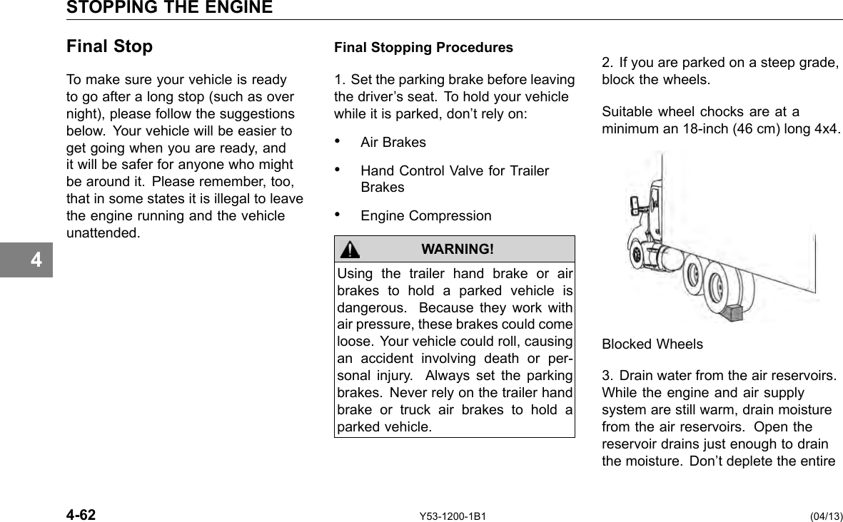 STOPPING THE ENGINE 4 Final Stop To make sure your vehicle is ready to go after a long stop (such as over night), please follow the suggestions below. Your vehicle will be easier to get going when you are ready, and it will be safer for anyone who might be around it. Please remember, too, that in some states it is illegal to leave the engine running and the vehicle unattended. 4-62 Final Stopping Procedures 1. Set the parking brake before leaving the driver’s seat. To hold your vehicle while it is parked, don’t rely on: • Air Brakes • Hand Control Valve for Trailer Brakes • Engine Compression WARNING! Using the trailer hand brake or air brakes to hold a parked vehicle is dangerous. Because they work with air pressure, these brakes could come loose. Your vehicle could roll, causing an accident involving death or per-sonal injury. Always set the parking brakes. Never rely on the trailer hand brake or truck air brakes to hold a parked vehicle. Y53-1200-1B1 2. If you are parked on a steep grade, block the wheels. Suitable wheel chocks are at a minimum an 18-inch (46 cm) long 4x4. Blocked Wheels 3. Drain water from the air reservoirs. While the engine and air supply system are still warm, drain moisture from the air reservoirs. Open the reservoir drains just enough to drain the moisture. Don’t deplete the entire (04/13) 