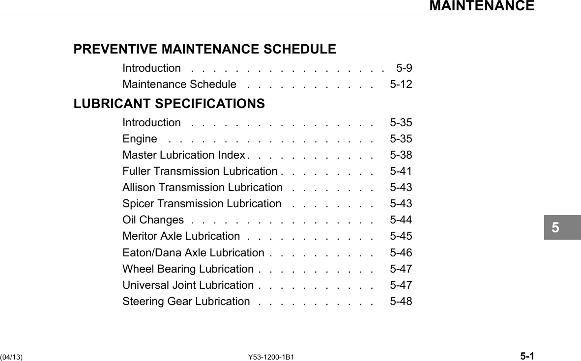 MAINTENANCE PREVENTIVE MAINTENANCE SCHEDULE Introduction .................. 5-9 Maintenance Schedule . . . . . . . . . . . . 5-12 LUBRICANT SPECIFICATIONS Introduction ................. 5-35 Engine ................... 5-35 Master Lubrication Index . . . . . . . . . . . . 5-38 Fuller Transmission Lubrication . . . . . . . . . 5-41 Allison Transmission Lubrication . . . . . . . . 5-43 Spicer Transmission Lubrication . . . . . . . . 5-43 Oil Changes ................. 5-44 Meritor Axle Lubrication . . . . . . . . . . . . 5-45 Eaton/Dana Axle Lubrication . . . . . . . . . . 5-46 Wheel Bearing Lubrication . . . . . . . . . . . 5-47 Universal Joint Lubrication . . . . . . . . . . . 5-47 Steering Gear Lubrication . . . . . . . . . . . 5-48 5 (04/13) Y53-1200-1B1 5-1 
