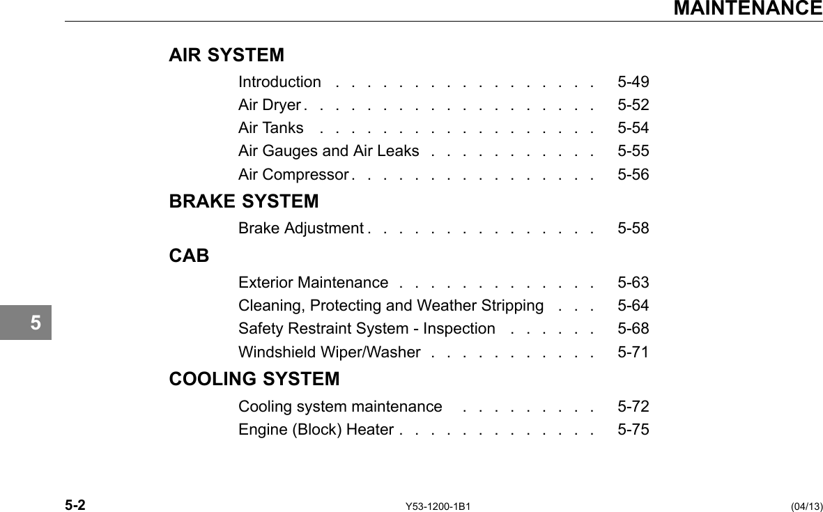 MAINTENANCE 5 AIR SYSTEM Introduction . . . . . . . . . . . . . . . . . 5-49 Air Dryer . . . . . . . . . . . . . . . . . . . 5-52 Air Tanks . . . . . . . . . . . . . . . . . . 5-54 Air Gauges and Air Leaks . . . . . . . . . . . 5-55 Air Compressor . . . . . . . . . . . . . . . . 5-56 BRAKE SYSTEM Brake Adjustment . . . . . . . . . . . . . . . 5-58 CAB Exterior Maintenance . . . . . . . . . . . . . 5-63 Cleaning, Protecting and Weather Stripping . . . 5-64 Safety Restraint System - Inspection . . . . . . 5-68 Windshield Wiper/Washer . . . . . . . . . . . 5-71 COOLING SYSTEM Cooling system maintenance . . . . . . . . . 5-72 Engine (Block) Heater . . . . . . . . . . . . . 5-75 5-2 Y53-1200-1B1 (04/13) 