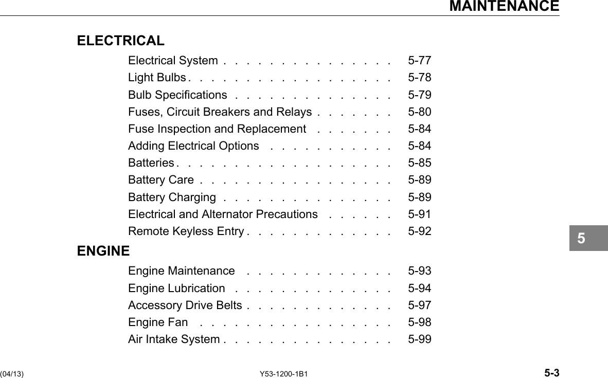 MAINTENANCE ELECTRICAL Electrical System . . . . . . . . . . . . . . . 5-77 LightBulbs.................. 5-78 Bulb Specications .............. 5-79 Fuses, Circuit Breakers and Relays . . . . . . . 5-80 Fuse Inspection and Replacement . . . . . . . 5-84 Adding Electrical Options . . . . . . . . . . . 5-84 Batteries................... 5-85 Battery Care ................. 5-89 Battery Charging ............... 5-89 Electrical and Alternator Precautions . . . . . . 5-91 Remote Keyless Entry . . . . . . . . . . . . . 5-92 ENGINE Engine Maintenance ............. 5-93 Engine Lubrication .............. 5-94 Accessory Drive Belts . . . . . . . . . . . . . 5-97 Engine Fan ................. 5-98 Air Intake System . . . . . . . . . . . . . . . 5-99 5 (04/13) Y53-1200-1B1 5-3 