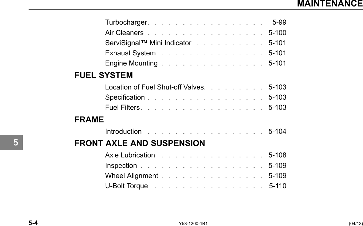 MAINTENANCE 5 Turbocharger . . . . . . . . . . . . . . . . . 5-99 Air Cleaners . . . . . . . . . . . . . . . . . 5-100 ServiSignal™ Mini Indicator . . . . . . . . . . 5-101 Exhaust System . . . . . . . . . . . . . . . 5-101 Engine Mounting . . . . . . . . . . . . . . . 5-101 FUEL SYSTEM Location of Fuel Shut-off Valves. . . . . . . . . 5-103 Specication . . . . . . . . . . . . . . . . . 5-103 Fuel Filters . . . . . . . . . . . . . . . . . . 5-103 FRAME Introduction . . . . . . . . . . . . . . . . . 5-104 FRONT AXLE AND SUSPENSION Axle Lubrication . . . . . . . . . . . . . . . 5-108 Inspection . . . . . . . . . . . . . . . . . . 5-109 Wheel Alignment . . . . . . . . . . . . . . . 5-109 U-Bolt Torque . . . . . . . . . . . . . . . . 5-110 5-4 Y53-1200-1B1 (04/13) 