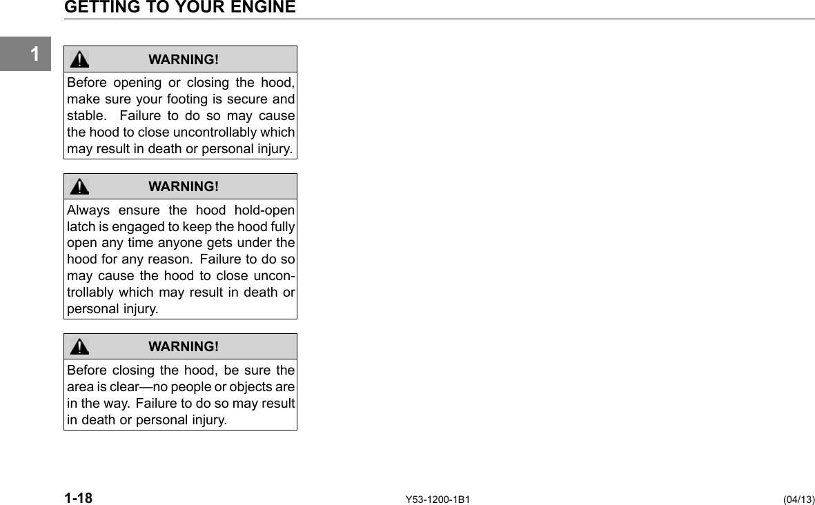 1 GETTING TO YOUR ENGINE WARNING! WARNING! WARNING! Before opening or closing the hood, make sure your footing is secure and stable. Failure to do so may cause the hood to close uncontrollably which may result in death or personal injury. Always ensure the hood hold-open latch is engaged to keep the hood fully open any time anyone gets under the hood for any reason. Failure to do so may cause the hood to close uncon-trollably which may result in death or personal injury. Before closing the hood, be sure the area is clear—no people or objects are in the way. Failure to do so may result in death or personal injury. 1-18 Y53-1200-1B1 (04/13) 