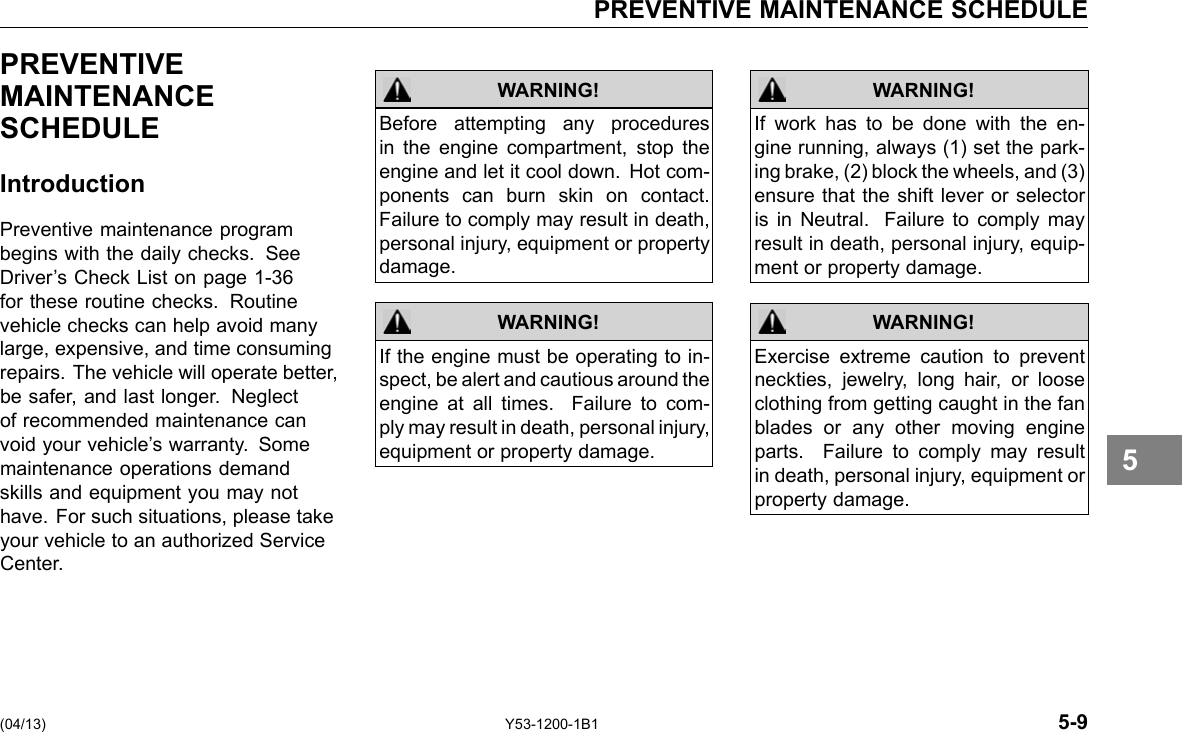 PREVENTIVE MAINTENANCE SCHEDULE PREVENTIVE MAINTENANCE SCHEDULE Introduction Preventive maintenance program begins with the daily checks. See Driver’s Check List on page 1-36 for these routine checks. Routine vehicle checks can help avoid many large, expensive, and time consuming repairs. The vehicle will operate better, be safer, and last longer. Neglect of recommended maintenance can void your vehicle’s warranty. Some maintenance operations demand skills and equipment you may not have. For such situations, please take your vehicle to an authorized Service Center. WARNING! Before attempting any procedures in the engine compartment, stop the engine and let it cool down. Hot com-ponents can burn skin on contact. Failure to comply may result in death, personal injury, equipment or property damage. If the engine must be operating to in-spect, be alert and cautious around the engine at all times. Failure to com-ply may result in death, personal injury, equipment or property damage. WARNING! WARNING! If work has to be done with the en-gine running, always (1) set the park-ing brake, (2) block the wheels, and (3) ensure that the shift lever or selector is in Neutral. Failure to comply may result in death, personal injury, equip-ment or property damage. Exercise extreme caution to prevent neckties, jewelry, long hair, or loose clothing from getting caught in the fan blades or any other moving engine parts. Failure to comply may result in death, personal injury, equipment or property damage. WARNING! 5 (04/13) Y53-1200-1B1 5-9 