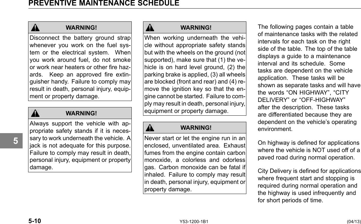 PREVENTIVE MAINTENANCE SCHEDULE 5 WARNING! Disconnect the battery ground strap whenever you work on the fuel sys-tem or the electrical system. When you work around fuel, do not smoke or work near heaters or other re haz-ards. Keep an approved re extin-guisher handy. Failure to comply may result in death, personal injury, equip-ment or property damage. Always support the vehicle with ap-propriate safety stands if it is neces-sary to work underneath the vehicle. A jack is not adequate for this purpose. Failure to comply may result in death, personal injury, equipment or property damage. WARNING! WARNING! When working underneath the vehi-cle without appropriate safety stands but with the wheels on the ground (not supported), make sure that (1) the ve-hicle is on hard level ground, (2) the parking brake is applied, (3) all wheels are blocked (front and rear) and (4) re-move the ignition key so that the en-gine cannot be started. Failure to com-ply may result in death, personal injury, equipment or property damage. Never start or let the engine run in an enclosed, unventilated area. Exhaust fumes from the engine contain carbon monoxide, a colorless and odorless gas. Carbon monoxide can be fatal if inhaled. Failure to comply may result in death, personal injury, equipment or property damage. WARNING! The following pages contain a table of maintenance tasks with the related intervals for each task on the right side of the table. The top of the table displays a guide to a maintenance interval and its schedule. Some tasks are dependent on the vehicle application. These tasks will be shown as separate tasks and will have the words “ON HIGHWAY”, “CITY DELIVERY” or “OFF-HIGHWAY” after the description. These tasks are differentiated because they are dependent on the vehicle’s operating environment. On highway is dened for applications where the vehicle is NOT used off of a paved road during normal operation. City Delivery is dened for applications where frequent start and stopping is required during normal operation and the highway is used infrequently and for short periods of time. 5-10 Y53-1200-1B1 (04/13) 