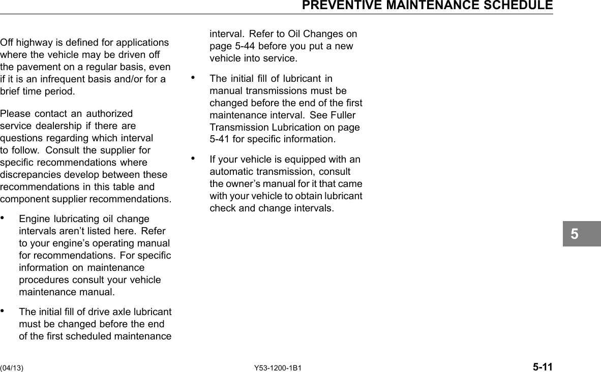 PREVENTIVE MAINTENANCE SCHEDULE Off highway is dened for applications where the vehicle may be driven off the pavement on a regular basis, even if it is an infrequent basis and/or for a brief time period. Please contact an authorized service dealership if there are questions regarding which interval to follow. Consult the supplier for specic recommendations where discrepancies develop between these recommendations in this table and component supplier recommendations. • Engine lubricating oil change intervals aren’t listed here. Refer to your engine’s operating manual for recommendations. For specic information on maintenance procedures consult your vehicle maintenance manual. • The initial ll of drive axle lubricant must be changed before the end of the rst scheduled maintenance interval. Refer to Oil Changes on page 5-44 before you put a new vehicle into service. • The initial ll of lubricant in manual transmissions must be changed before the end of the rst maintenance interval. See Fuller Transmission Lubrication on page 5-41 for specic information. • If your vehicle is equipped with an automatic transmission, consult the owner’s manual for it that came with your vehicle to obtain lubricant check and change intervals. 5 (04/13) Y53-1200-1B1 5-11 