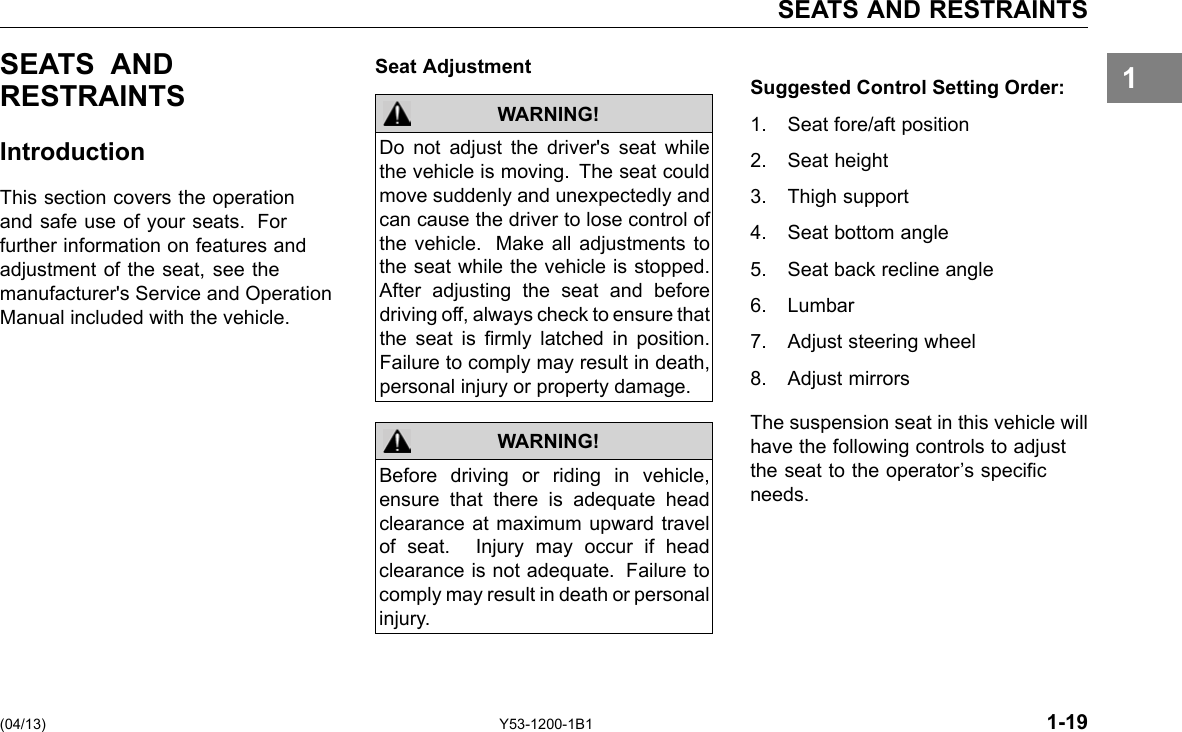 SEATS AND RESTRAINTS 1SEATS AND RESTRAINTS Introduction This section covers the operation and safe use of your seats. For further information on features and adjustment of the seat, see the manufacturer&apos;s Service and Operation Manual included with the vehicle. Seat Adjustment WARNING! WARNING! Do not adjust the driver&apos;s seat while the vehicle is moving. The seat could move suddenly and unexpectedly and can cause the driver to lose control of the vehicle. Make all adjustments to the seat while the vehicle is stopped. After adjusting the seat and before driving off, always check to ensure that the seat is rmly latched in position. Failure to comply may result in death, personal injury or property damage. Before driving or riding in vehicle, ensure that there is adequate head clearance at maximum upward travel of seat. Injury may occur if head clearance is not adequate. Failure to comply may result in death or personal injury. Suggested Control Setting Order: 1. Seat fore/aft position 2. Seat height 3. Thigh support 4. Seat bottom angle 5. Seat back recline angle 6. Lumbar 7. Adjust steering wheel 8. Adjust mirrors The suspension seat in this vehicle will have the following controls to adjust the seat to the operator’s specic needs. (04/13) Y53-1200-1B1 1-19 