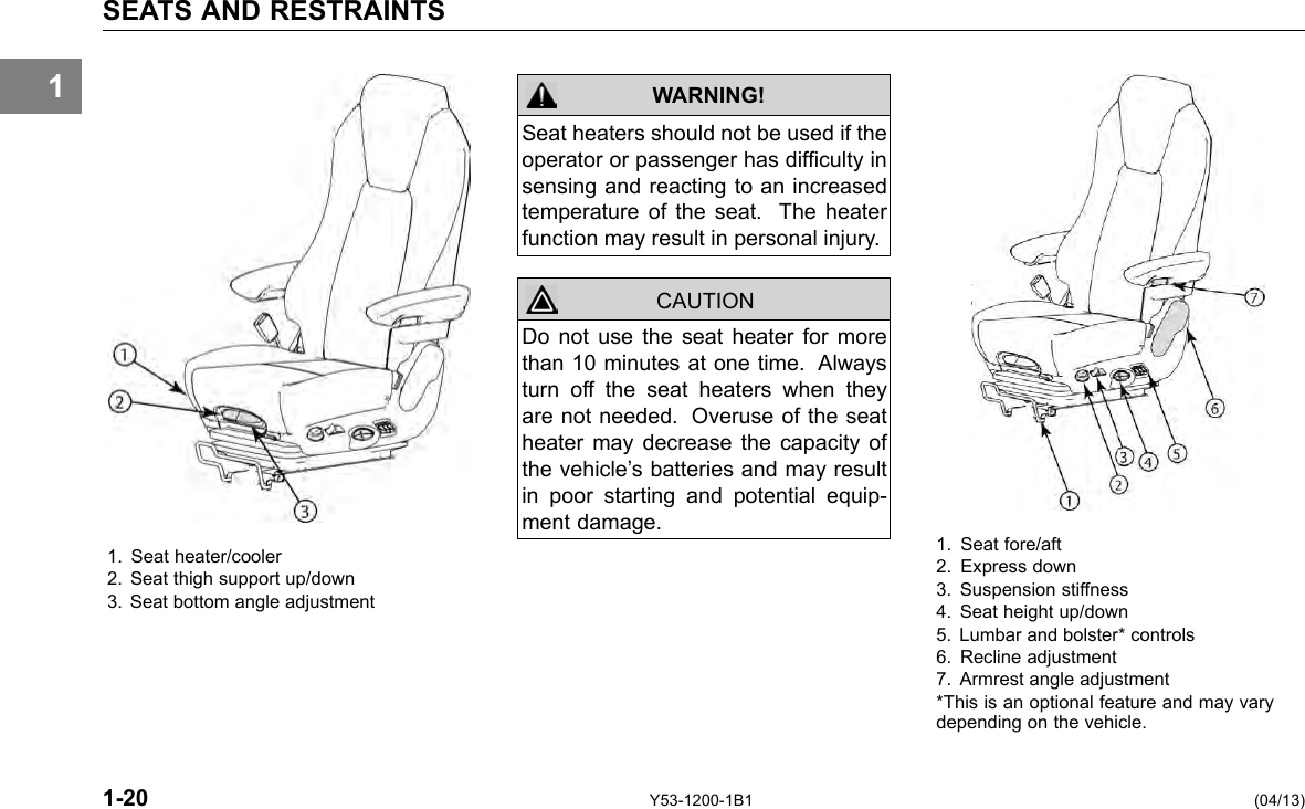 1 SEATS AND RESTRAINTS 1. Seat heater/cooler 2. Seat thigh support up/down 3. Seat bottom angle adjustment WARNING! CAUTION Seat heaters should not be used if the operator or passenger has difculty in sensing and reacting to an increased temperature of the seat. The heater function may result in personal injury. Do not use the seat heater for more than 10 minutes at one time. Always turn off the seat heaters when they are not needed. Overuse of the seat heater may decrease the capacity of the vehicle’s batteries and may result in poor starting and potential equip-ment damage. 1-20 Y53-1200-1B1 1. Seat fore/aft 2. Express down 3. Suspension stiffness 4. Seat height up/down 5. Lumbar and bolster* controls 6. Recline adjustment 7. Armrest angle adjustment *This is an optional feature and may vary depending on the vehicle. (04/13) 