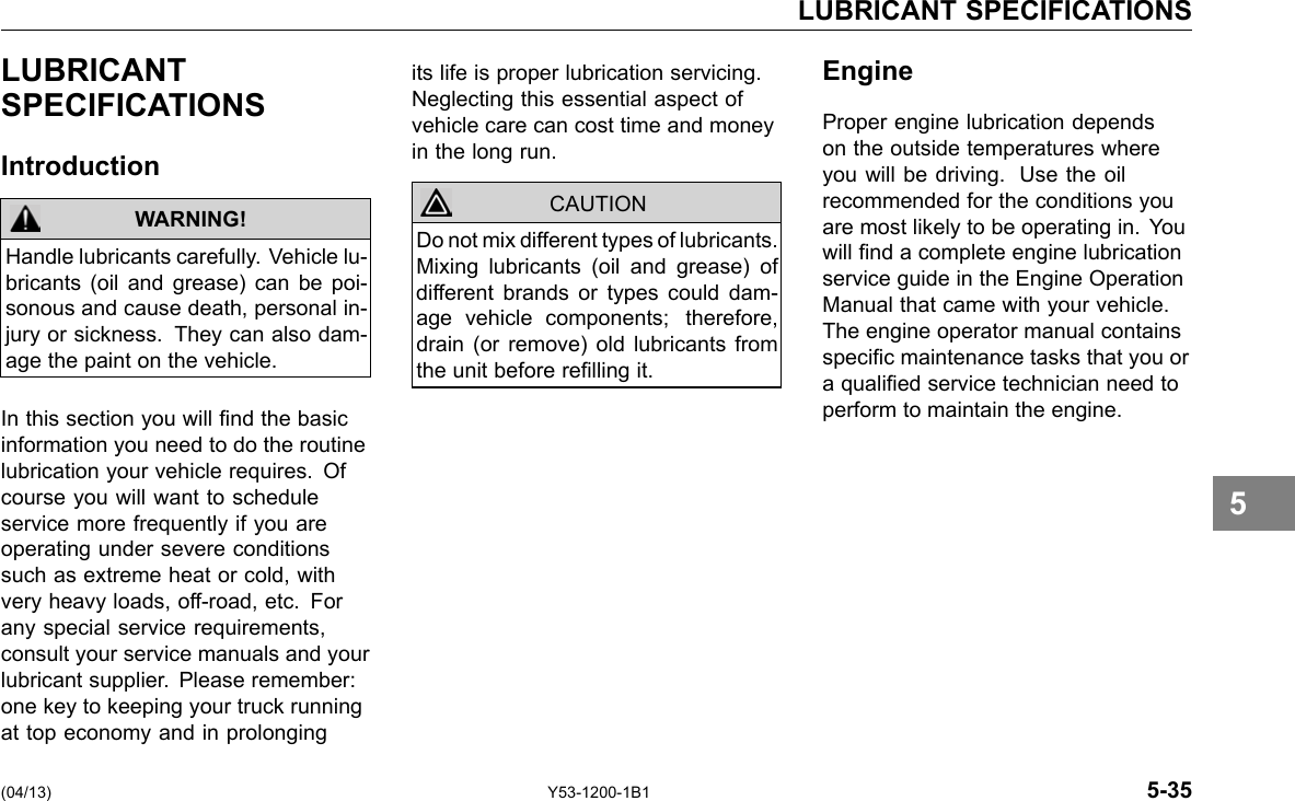LUBRICANT SPECIFICATIONS LUBRICANT SPECIFICATIONS Introduction WARNING! Handle lubricants carefully. Vehicle lu-bricants (oil and grease) can be poi-sonous and cause death, personal in-jury or sickness. They can also dam-age the paint on the vehicle. In this section you will nd the basic information you need to do the routine lubrication your vehicle requires. Of course you will want to schedule service more frequently if you are operating under severe conditions such as extreme heat or cold, with very heavy loads, off-road, etc. For any special service requirements, consult your service manuals and your lubricant supplier. Please remember: one key to keeping your truck running at top economy and in prolonging its life is proper lubrication servicing. Neglecting this essential aspect of vehicle care can cost time and money in the long run. CAUTION Do not mix different types of lubricants. Mixing lubricants (oil and grease) of different brands or types could dam-age vehicle components; therefore, drain (or remove) old lubricants from the unit before relling it. Engine Proper engine lubrication depends on the outside temperatures where you will be driving. Use the oil recommended for the conditions you are most likely to be operating in. You will nd a complete engine lubrication service guide in the Engine Operation Manual that came with your vehicle. The engine operator manual contains specic maintenance tasks that you or a qualied service technician need to perform to maintain the engine. (04/13) Y53-1200-1B1 5-35 5 