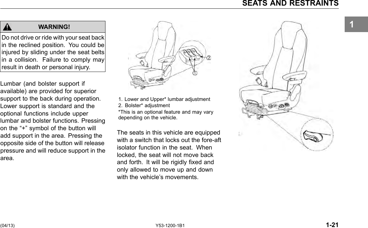 SEATS AND RESTRAINTS 1 Do not drive or ride with your seat back in the reclined position. You could be injured by sliding under the seat belts in a collision. Failure to comply may result in death or personal injury. WARNING! Lumbar (and bolster support if available) are provided for superior support to the back during operation. Lower support is standard and the optional functions include upper lumbar and bolster functions. Pressing on the “+” symbol of the button will add support in the area. Pressing the opposite side of the button will release pressure and will reduce support in the area. 1. Lower and Upper* lumbar adjustment 2. Bolster* adjustment *This is an optional feature and may vary depending on the vehicle. The seats in this vehicle are equipped with a switch that locks out the fore-aft isolator function in the seat. When locked, the seat will not move back and forth. It will be rigidly xed and only allowed to move up and down with the vehicle’s movements. (04/13) Y53-1200-1B1 1-21 