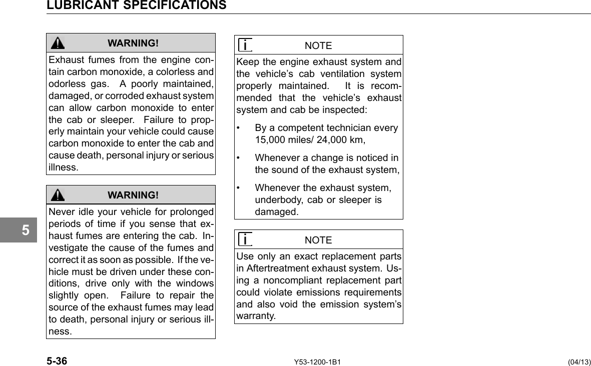 LUBRICANT SPECIFICATIONS 5 WARNING! WARNING! Exhaust fumes from the engine con-tain carbon monoxide, a colorless and odorless gas. A poorly maintained, damaged, or corroded exhaust system can allow carbon monoxide to enter the cab or sleeper. Failure to prop-erly maintain your vehicle could cause carbon monoxide to enter the cab and cause death, personal injury or serious illness. Never idle your vehicle for prolonged periods of time if you sense that ex-haust fumes are entering the cab. In-vestigate the cause of the fumes and correct it as soon as possible. If the ve-hicle must be driven under these con-ditions, drive only with the windows slightly open. Failure to repair the source of the exhaust fumes may lead to death, personal injury or serious ill-ness. NOTE Keep the engine exhaust system and the vehicle’s cab ventilation system properly maintained. It is recom-mended that the vehicle’s exhaust system and cab be inspected: • By a competent technician every 15,000 miles/ 24,000 km, • Whenever a change is noticed in the sound of the exhaust system, • Whenever the exhaust system, underbody, cab or sleeper is damaged. NOTE Use only an exact replacement parts in Aftertreatment exhaust system. Us-ing a noncompliant replacement part could violate emissions requirements and also void the emission system’s warranty. 5-36 Y53-1200-1B1 (04/13) 