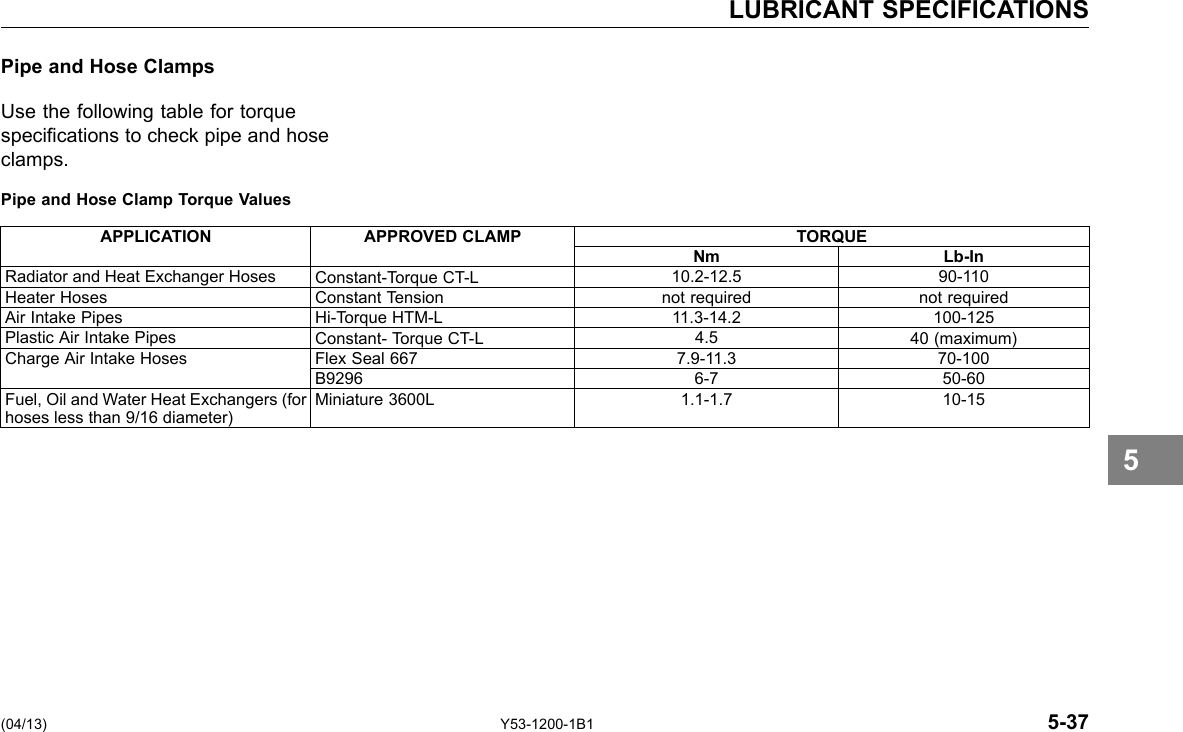 LUBRICANT SPECIFICATIONS Pipe and Hose Clamps Use the following table for torque specications to check pipe and hose clamps. Pipe and Hose Clamp Torque Values APPLICATION APPROVED CLAMP TORQUE Nm Lb-In Radiator and Heat Exchanger Hoses Constant-Torque CT-L 10.2-12.5 90-110 Heater Hoses Constant Tension not required not required Air Intake Pipes Hi-Torque HTM-L 11.3-14.2 100-125 Plastic Air Intake Pipes Constant- Torque CT-L 4.5 40 (maximum) Charge Air Intake Hoses Flex Seal 667 7.9-11.3 70-100 B9296 6-7 50-60 Fuel, Oil and Water Heat Exchangers (for hoses less than 9/16 diameter) Miniature 3600L 1.1-1.7 10-15 5 (04/13) Y53-1200-1B1 5-37 