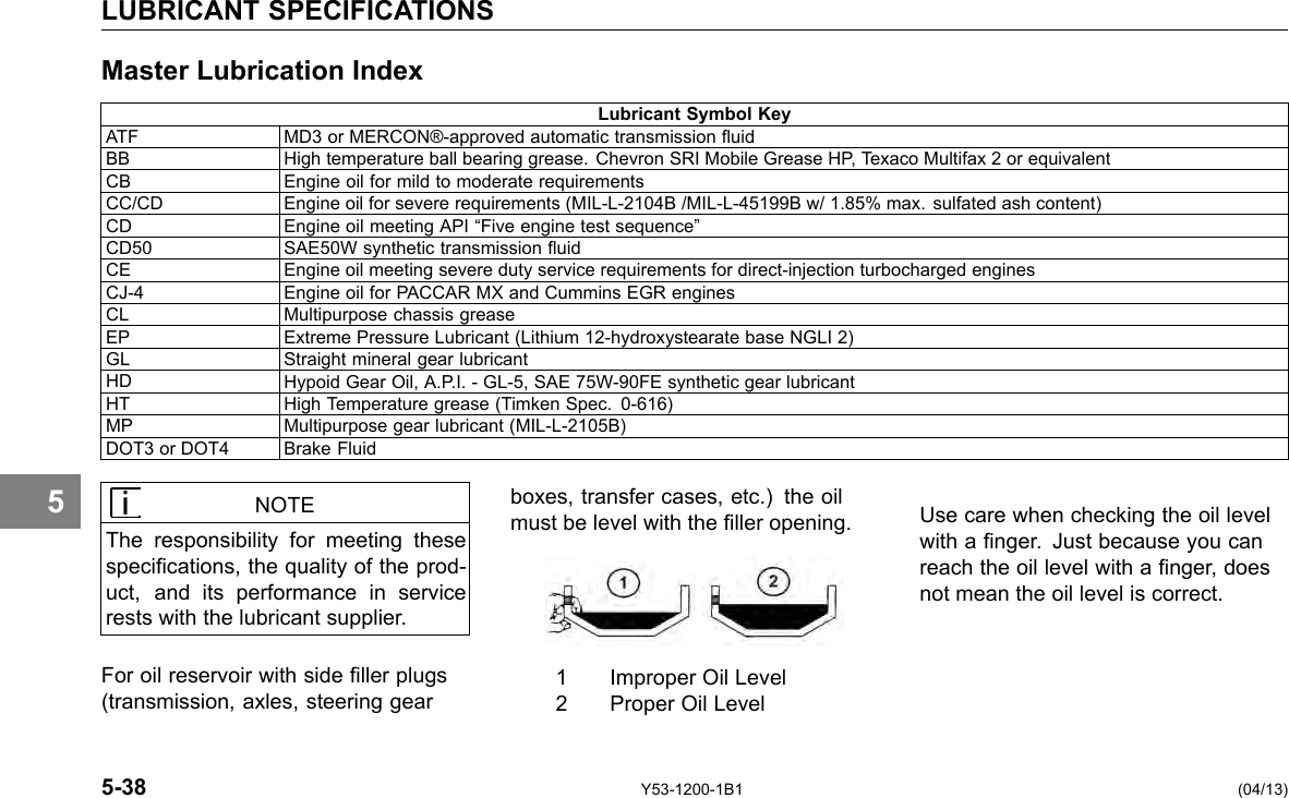 LUBRICANT SPECIFICATIONS Master Lubrication Index Lubricant Symbol Key ATF MD3 or MERCON®-approved automatic transmission uid BB High temperature ball bearing grease. Chevron SRI Mobile Grease HP, Texaco Multifax 2 or equivalent CB Engine oil for mild to moderate requirements CC/CD Engine oil for severe requirements (MIL-L-2104B /MIL-L-45199B w/ 1.85% max. sulfated ash content) CD Engine oil meeting API “Five engine test sequence” CD50 SAE50W synthetic transmission uid CE Engine oil meeting severe duty service requirements for direct-injection turbocharged engines CJ-4 Engine oil for PACCAR MX and Cummins EGR engines CL Multipurpose chassis grease EP Extreme Pressure Lubricant (Lithium 12-hydroxystearate base NGLI 2) GL Straight mineral gear lubricant HD Hypoid Gear Oil, A.P.I. - GL-5, SAE 75W-90FE synthetic gear lubricant HT High Temperature grease (Timken Spec. 0-616) MP Multipurpose gear lubricant (MIL-L-2105B) DOT3 or DOT4 Brake Fluid 5 NOTE The responsibility for meeting these specications, the quality of the prod-uct, and its performance in service rests with the lubricant supplier. For oil reservoir with side ller plugs (transmission, axles, steering gear boxes, transfer cases, etc.) the oil must be level with the ller opening. Use care when checking the oil level with a nger. Just because you can reach the oil level with a nger, does not mean the oil level is correct. 1 Improper Oil Level 2 Proper Oil Level 5-38 Y53-1200-1B1 (04/13) 