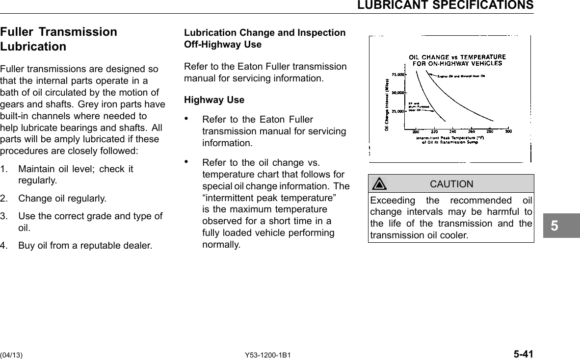 LUBRICANT SPECIFICATIONS Fuller Transmission Lubrication Fuller transmissions are designed so that the internal parts operate in a bath of oil circulated by the motion of gears and shafts. Grey iron parts have built-in channels where needed to help lubricate bearings and shafts. All parts will be amply lubricated if these procedures are closely followed: 1. Maintain oil level; check it regularly. 2. Change oil regularly. 3. Use the correct grade and type of oil. 4. Buy oil from a reputable dealer. Lubrication Change and Inspection Off-Highway Use Refer to the Eaton Fuller transmission manual for servicing information. Highway Use • Refer to the Eaton Fuller transmission manual for servicing information. • Refer to the oil change vs. temperature chart that follows for special oil change information. The “intermittent peak temperature” is the maximum temperature observed for a short time in a fully loaded vehicle performing normally. CAUTION Exceeding the recommended oil change intervals may be harmful to the life of the transmission and the transmission oil cooler. 5 (04/13) Y53-1200-1B1 5-41 