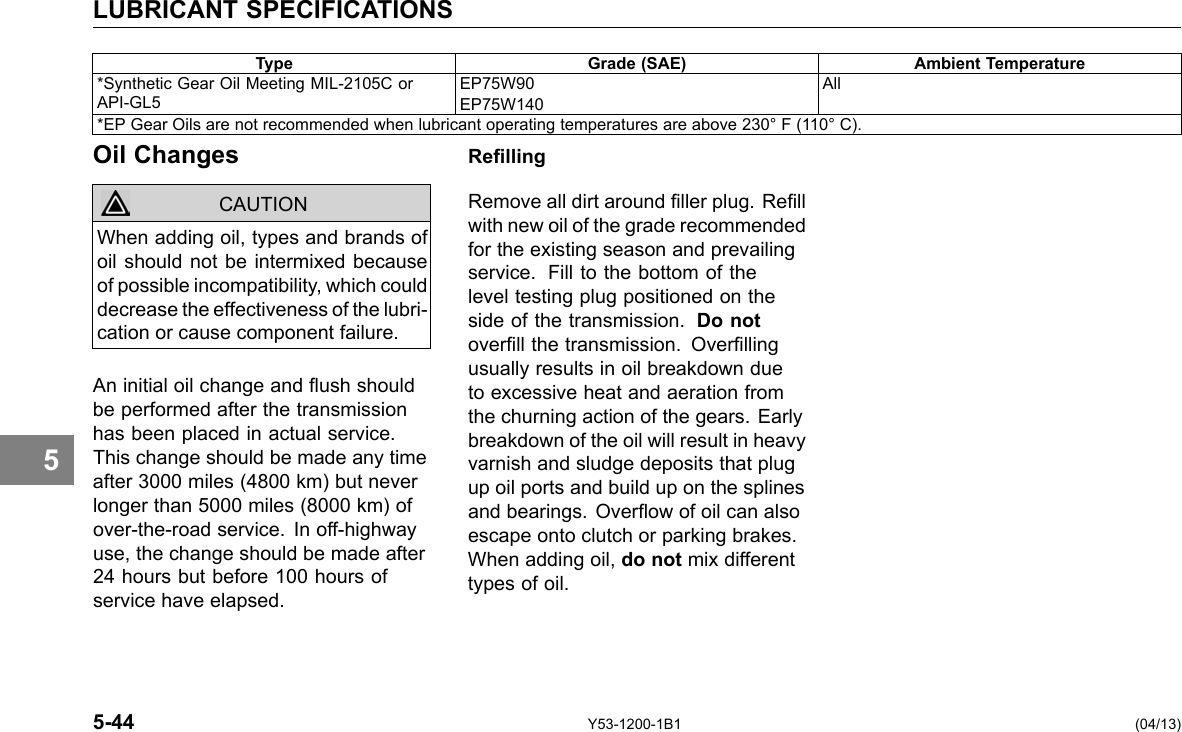 LUBRICANT SPECIFICATIONS Type Grade (SAE) Ambient Temperature *Synthetic Gear Oil Meeting MIL-2105C or API-GL5 EP75W90 EP75W140 All *EP Gear Oils are not recommended when lubricant operating temperatures are above 230° F (110° C). 5 Oil Changes CAUTION When adding oil, types and brands of oil should not be intermixed because of possible incompatibility, which could decrease the effectiveness of the lubri-cation or cause component failure. An initial oil change and ush should be performed after the transmission has been placed in actual service. This change should be made any time after 3000 miles (4800 km) but never longer than 5000 miles (8000 km) of over-the-road service. In off-highway use, the change should be made after 24 hours but before 100 hours of service have elapsed. Relling Remove all dirt around ller plug. Rell with new oil of the grade recommended for the existing season and prevailing service. Fill to the bottom of the level testing plug positioned on the side of the transmission. Do not overll the transmission. Overlling usually results in oil breakdown due to excessive heat and aeration from the churning action of the gears. Early breakdown of the oil will result in heavy varnish and sludge deposits that plug up oil ports and build up on the splines and bearings. Overow of oil can also escape onto clutch or parking brakes. When adding oil, do not mix different types of oil. 5-44 Y53-1200-1B1 (04/13) 