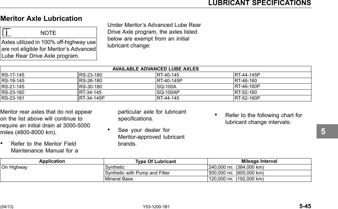 LUBRICANT SPECIFICATIONS Meritor Axle Lubrication NOTE Axles utilized in 100% off-highway use are not eligible for Meritor’s Advanced Lube Rear Drive Axle program. Under Meritor’s Advanced Lube Rear Drive Axle program, the axles listed below are exempt from an initial lubricant change: AVAILABLE ADVANCED LUBE AXLES RS-17-145 RS-23-180 RT-40-145 RT-44-145P RS-19-145 RS-26-180 RT-40-145P RT-46-160 RS-21-145 RS-30-180 SQ-100A RT-46-160P RS-23-160 RT-34-145 SQ-100AP RT-52-160 RS-23-161 RT-34-145P RT-44-145 RT-52-160P Meritor rear axles that do not appear on the list above will continue to require an initial drain at 3000-5000 miles (4800-8000 km). • particular axle for lubricant specications. See your dealer for Meritor-approved lubricant • Refer to the following chart for lubricant change intervals: • Refer to the Meritor Field brands. Maintenance Manual for a 5 Application Type Of Lubricant Mileage Interval On Highway Synthetic 240,000 mi. (384,000 km) Synthetic with Pump and Filter 500,000 mi. (800,000 km) Mineral Base 120,000 mi. (192,000 km) (04/13) Y53-1200-1B1 5-45 