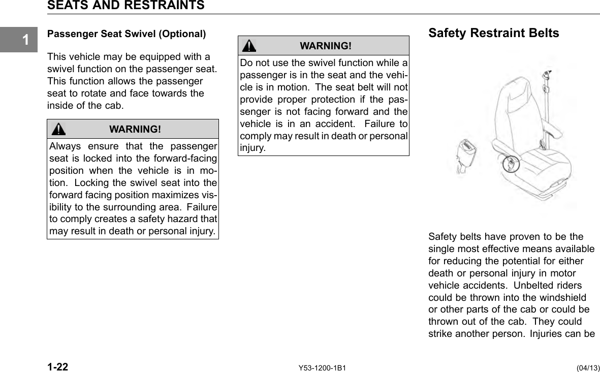1 SEATS AND RESTRAINTS Passenger Seat Swivel (Optional) This vehicle may be equipped with a swivel function on the passenger seat. This function allows the passenger seat to rotate and face towards the inside of the cab. WARNING! Always ensure that the passenger seat is locked into the forward-facing position when the vehicle is in mo-tion. Locking the swivel seat into the forward facing position maximizes vis-ibility to the surrounding area. Failure to comply creates a safety hazard that may result in death or personal injury. 1-22 WARNING! Do not use the swivel function while a passenger is in the seat and the vehi-cle is in motion. The seat belt will not provide proper protection if the pas-senger is not facing forward and the vehicle is in an accident. Failure to comply may result in death or personal injury. Y53-1200-1B1 Safety Restraint Belts Safety belts have proven to be the single most effective means available for reducing the potential for either death or personal injury in motor vehicle accidents. Unbelted riders could be thrown into the windshield or other parts of the cab or could be thrown out of the cab. They could strike another person. Injuries can be (04/13) 