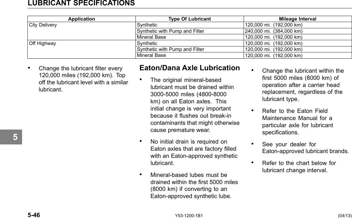 LUBRICANT SPECIFICATIONS Application Type Of Lubricant Mileage Interval City Delivery Synthetic 120,000 mi. (192,000 km) Synthetic with Pump and Filter 240,000 mi. (384,000 km) Mineral Base 120,000 mi. (192,000 km) Off Highway Synthetic 120,000 mi. (192,000 km) Synthetic with Pump and Filter 120,000 mi. (192,000 km) Mineral Base 120,000 mi. (192,000 km) 5 • Change the lubricant lter every 120,000 miles (192,000 km). Top off the lubricant level with a similar lubricant. Eaton/Dana Axle Lubrication • The original mineral-based lubricant must be drained within 3000-5000 miles (4800-8000 km) on all Eaton axles. This initial change is very important because it ushes out break-in contaminants that might otherwise cause premature wear. • No initial drain is required on Eaton axles that are factory lled with an Eaton-approved synthetic lubricant. • Mineral-based lubes must be drained within the rst 5000 miles (8000 km) if converting to an Eaton-approved synthetic lube. • Change the lubricant within the rst 5000 miles (8000 km) of operation after a carrier head replacement, regardless of the lubricant type. • Refer to the Eaton Field Maintenance Manual for a particular axle for lubricant specications. • See your dealer for Eaton-approved lubricant brands. • Refer to the chart below for lubricant change interval. 5-46 Y53-1200-1B1 (04/13) 