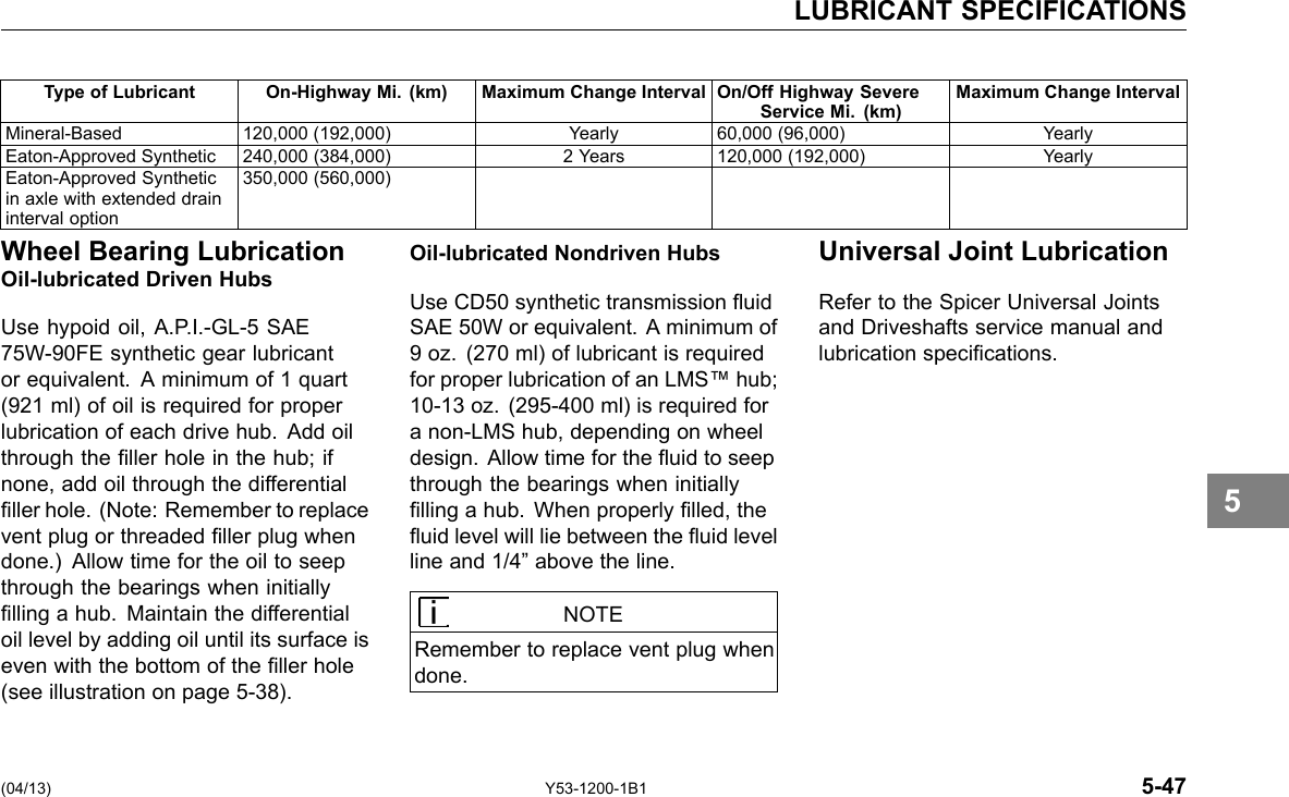 LUBRICANT SPECIFICATIONS Type of Lubricant On-Highway Mi. (km) Maximum Change Interval On/Off Highway SevereService Mi. (km) Maximum Change Interval Mineral-Based 120,000 (192,000) Yearly 60,000 (96,000) Yearly Eaton-Approved Synthetic 240,000 (384,000) 2 Years 120,000 (192,000) Yearly Eaton-Approved Synthetic in axle with extended drain interval option 350,000 (560,000) Wheel Bearing LubricationOil-lubricated Driven Hubs Use hypoid oil, A.P.I.-GL-5 SAE 75W-90FE synthetic gear lubricant or equivalent. A minimum of 1 quart (921 ml) of oil is required for proper lubrication of each drive hub. Add oil through the ller hole in the hub; if none, add oil through the differential ller hole. (Note: Remember to replace vent plug or threaded ller plug when done.) Allow time for the oil to seep through the bearings when initially lling a hub. Maintain the differential oil level by adding oil until its surface is even with the bottom of the ller hole (see illustration on page 5-38). Oil-lubricated Nondriven Hubs Use CD50 synthetic transmission uid SAE 50W or equivalent. A minimum of 9 oz. (270 ml) of lubricant is required for proper lubrication of an LMS™ hub; 10-13 oz. (295-400 ml) is required for a non-LMS hub, depending on wheel design. Allow time for the uid to seep through the bearings when initially lling a hub. When properly lled, the uid level will lie between the uid level line and 1/4” above the line. NOTE Remember to replace vent plug when done. Universal Joint Lubrication Refer to the Spicer Universal Joints and Driveshafts service manual and lubrication specications. 5 (04/13) Y53-1200-1B1 5-47 