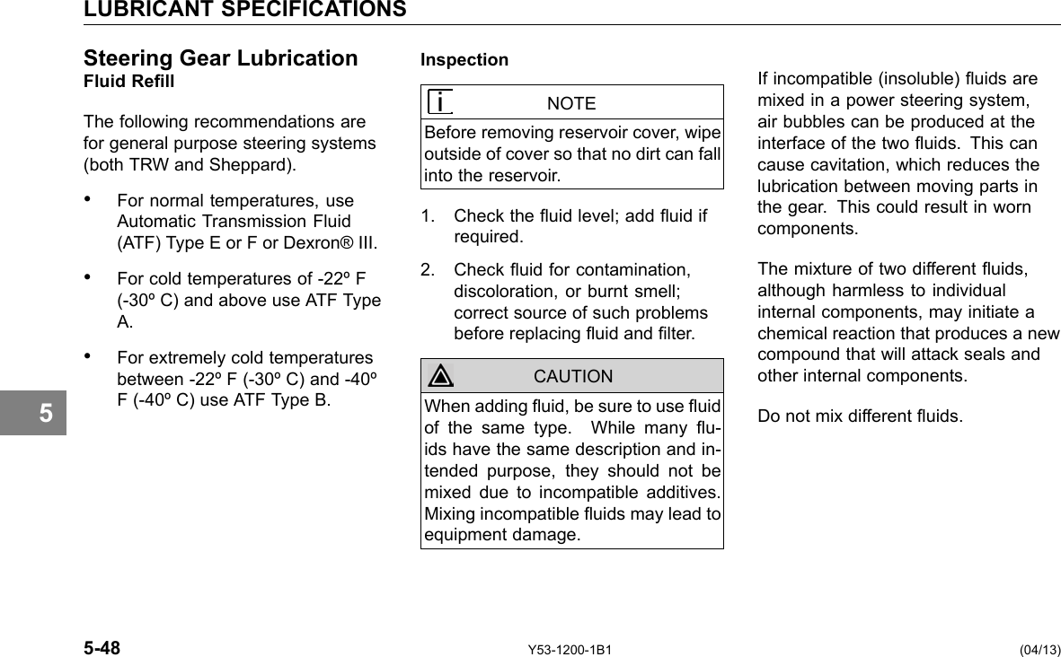 LUBRICANT SPECIFICATIONS 5 Steering Gear LubricationFluid Rell The following recommendations are for general purpose steering systems (both TRW and Sheppard). • For normal temperatures, use Automatic Transmission Fluid (ATF) Type E or F or Dexron® III. • For cold temperatures of -22º F (-30º C) and above use ATF Type A. • For extremely cold temperatures between -22º F (-30º C) and -40º F (-40º C) use ATF Type B. Inspection NOTE Before removing reservoir cover, wipe outside of cover so that no dirt can fall into the reservoir. 1. Check the uid level; add uid if required. 2. Check uid for contamination, discoloration, or burnt smell; correct source of such problems before replacing uid and lter. When adding uid, be sure to use uid of the same type. While many u-ids have the same description and in-tended purpose, they should not be mixed due to incompatible additives. Mixing incompatible uids may lead to equipment damage. CAUTION If incompatible (insoluble) uids are mixed in a power steering system, air bubbles can be produced at the interface of the two uids. This can cause cavitation, which reduces the lubrication between moving parts in the gear. This could result in worn components. The mixture of two different uids, although harmless to individual internal components, may initiate a chemical reaction that produces a new compound that will attack seals and other internal components. Do not mix different uids. 5-48 Y53-1200-1B1 (04/13) 