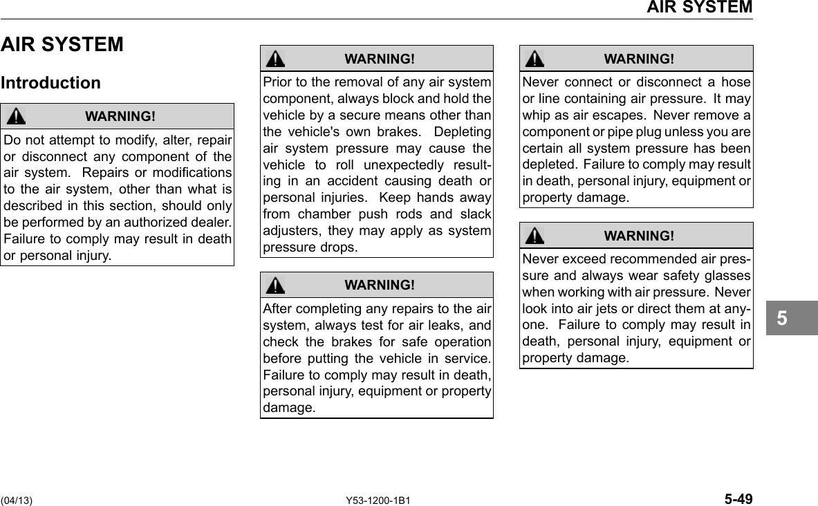 AIR SYSTEM AIR SYSTEM Introduction WARNING! Do not attempt to modify, alter, repair or disconnect any component of the air system. Repairs or modications to the air system, other than what is described in this section, should only be performed by an authorized dealer. Failure to comply may result in death or personal injury. WARNING! Prior to the removal of any air system component, always block and hold the vehicle by a secure means other than the vehicle&apos;s own brakes. Depleting air system pressure may cause the vehicle to roll unexpectedly result-ing in an accident causing death or personal injuries. Keep hands away from chamber push rods and slack adjusters, they may apply as system pressure drops. After completing any repairs to the air system, always test for air leaks, and check the brakes for safe operation before putting the vehicle in service. Failure to comply may result in death, personal injury, equipment or property damage. WARNING! WARNING! Never connect or disconnect a hose or line containing air pressure. It may whip as air escapes. Never remove a component or pipe plug unless you are certain all system pressure has been depleted. Failure to comply may result in death, personal injury, equipment or property damage. Never exceed recommended air pres-sure and always wear safety glasses when working with air pressure. Never look into air jets or direct them at any-one. Failure to comply may result in death, personal injury, equipment or property damage. WARNING! 5 (04/13) Y53-1200-1B1 5-49 