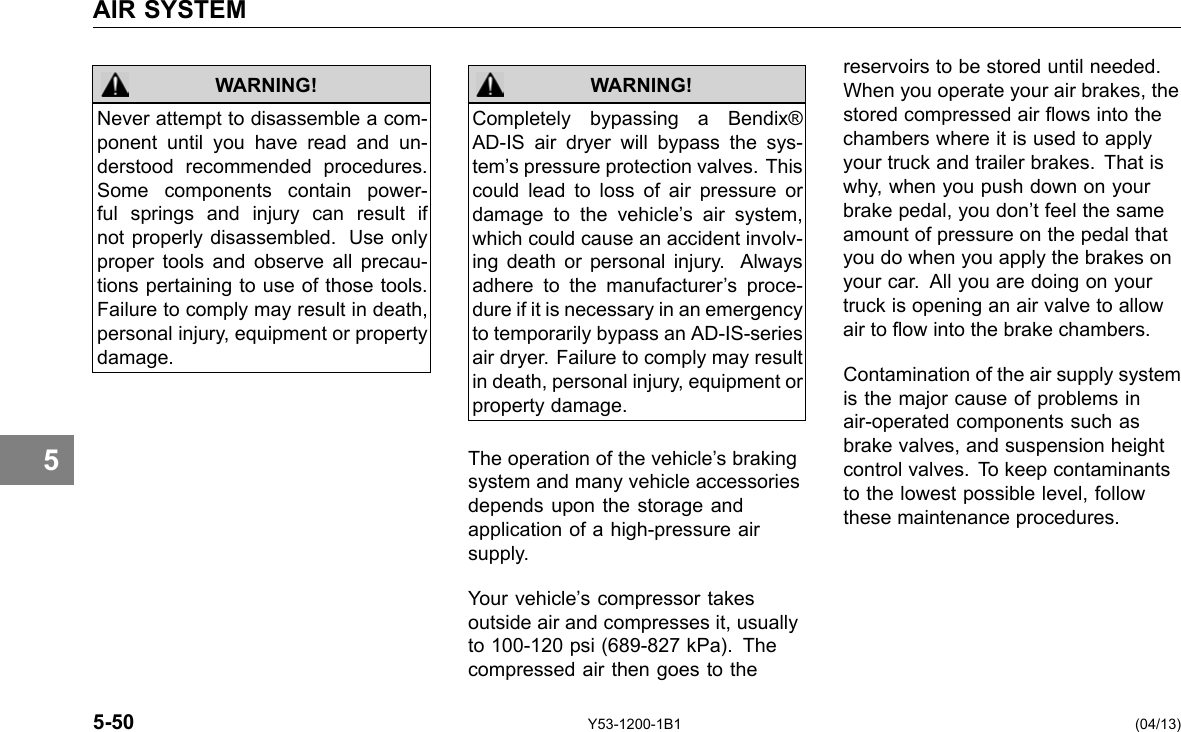 AIR SYSTEM 5 WARNING! Never attempt to disassemble a com-ponent until you have read and un-derstood recommended procedures. Some components contain power-ful springs and injury can result if not properly disassembled. Use only proper tools and observe all precau-tions pertaining to use of those tools. Failure to comply may result in death, personal injury, equipment or property damage. Completely bypassing a Bendix® AD-IS air dryer will bypass the sys-tem’s pressure protection valves. This could lead to loss of air pressure or damage to the vehicle’s air system, which could cause an accident involv-ing death or personal injury. Always adhere to the manufacturer’s proce-dure if it is necessary in an emergency to temporarily bypass an AD-IS-series air dryer. Failure to comply may result in death, personal injury, equipment or property damage. WARNING! The operation of the vehicle’s braking system and many vehicle accessories depends upon the storage and application of a high-pressure air supply. Your vehicle’s compressor takes outside air and compresses it, usually to 100-120 psi (689-827 kPa). The compressed air then goes to the reservoirs to be stored until needed. When you operate your air brakes, the stored compressed air ows into the chambers where it is used to apply your truck and trailer brakes. That is why, when you push down on your brake pedal, you don’t feel the same amount of pressure on the pedal that you do when you apply the brakes on your car. All you are doing on your truck is opening an air valve to allow air to ow into the brake chambers. Contamination of the air supply system is the major cause of problems in air-operated components such as brake valves, and suspension height control valves. To keep contaminants to the lowest possible level, follow these maintenance procedures. 5-50 Y53-1200-1B1 (04/13) 