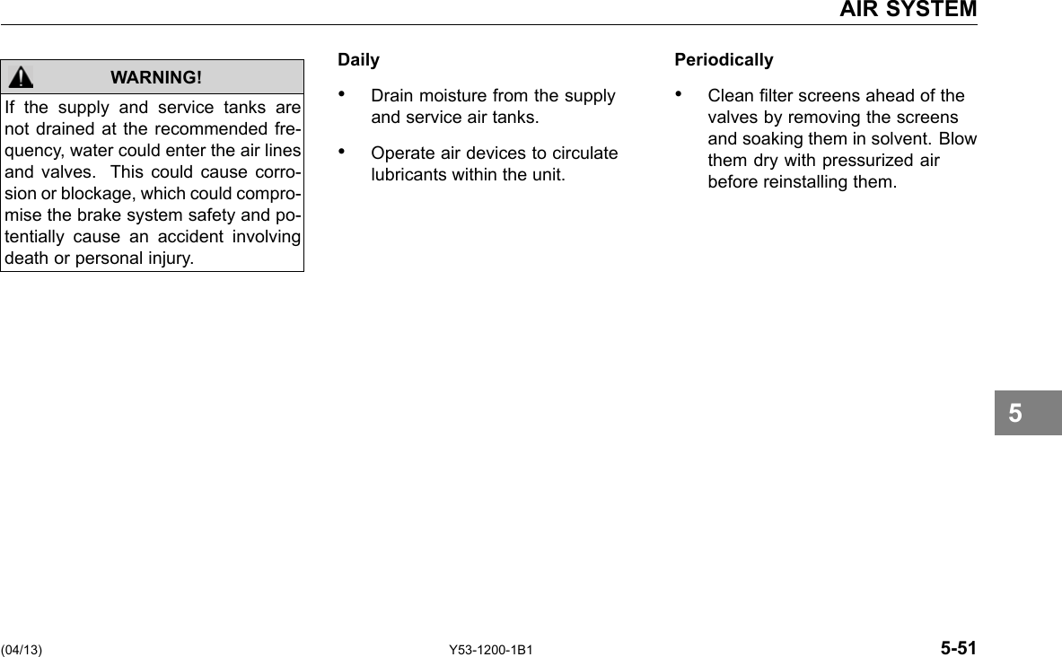 AIR SYSTEM WARNING! If the supply and service tanks are not drained at the recommended fre-quency, water could enter the air lines and valves. This could cause corro-sion or blockage, which could compro-mise the brake system safety and po-tentially cause an accident involving death or personal injury. Daily Periodically • Drain moisture from the supply • Clean lter screens ahead of the and service air tanks. valves by removing the screens and soaking them in solvent. Blow • Operate air devices to circulate them dry with pressurized air lubricants within the unit. before reinstalling them. (04/13) Y53-1200-1B1 5-51 5 