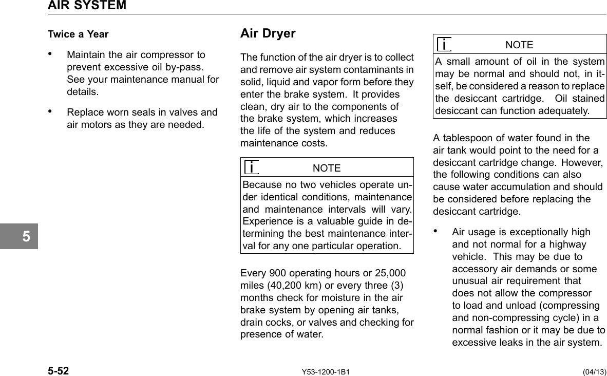 AIR SYSTEM 5 Twice a Year • Maintain the air compressor to prevent excessive oil by-pass. See your maintenance manual for details. • Replace worn seals in valves and air motors as they are needed. Air Dryer The function of the air dryer is to collect and remove air system contaminants in solid, liquid and vapor form before they enter the brake system. It provides clean, dry air to the components of the brake system, which increases the life of the system and reduces maintenance costs. NOTE Because no two vehicles operate un-der identical conditions, maintenance and maintenance intervals will vary. Experience is a valuable guide in de-termining the best maintenance inter-val for any one particular operation. Every 900 operating hours or 25,000 miles (40,200 km) or every three (3) months check for moisture in the air brake system by opening air tanks, drain cocks, or valves and checking for presence of water. NOTE A small amount of oil in the system may be normal and should not, in it-self, be considered a reason to replace the desiccant cartridge. Oil stained desiccant can function adequately. A tablespoon of water found in the air tank would point to the need for a desiccant cartridge change. However, the following conditions can also cause water accumulation and should be considered before replacing the desiccant cartridge. • Air usage is exceptionally high and not normal for a highway vehicle. This may be due to accessory air demands or some unusual air requirement that does not allow the compressor to load and unload (compressing and non-compressing cycle) in a normal fashion or it may be due to excessive leaks in the air system. 5-52 Y53-1200-1B1 (04/13) 