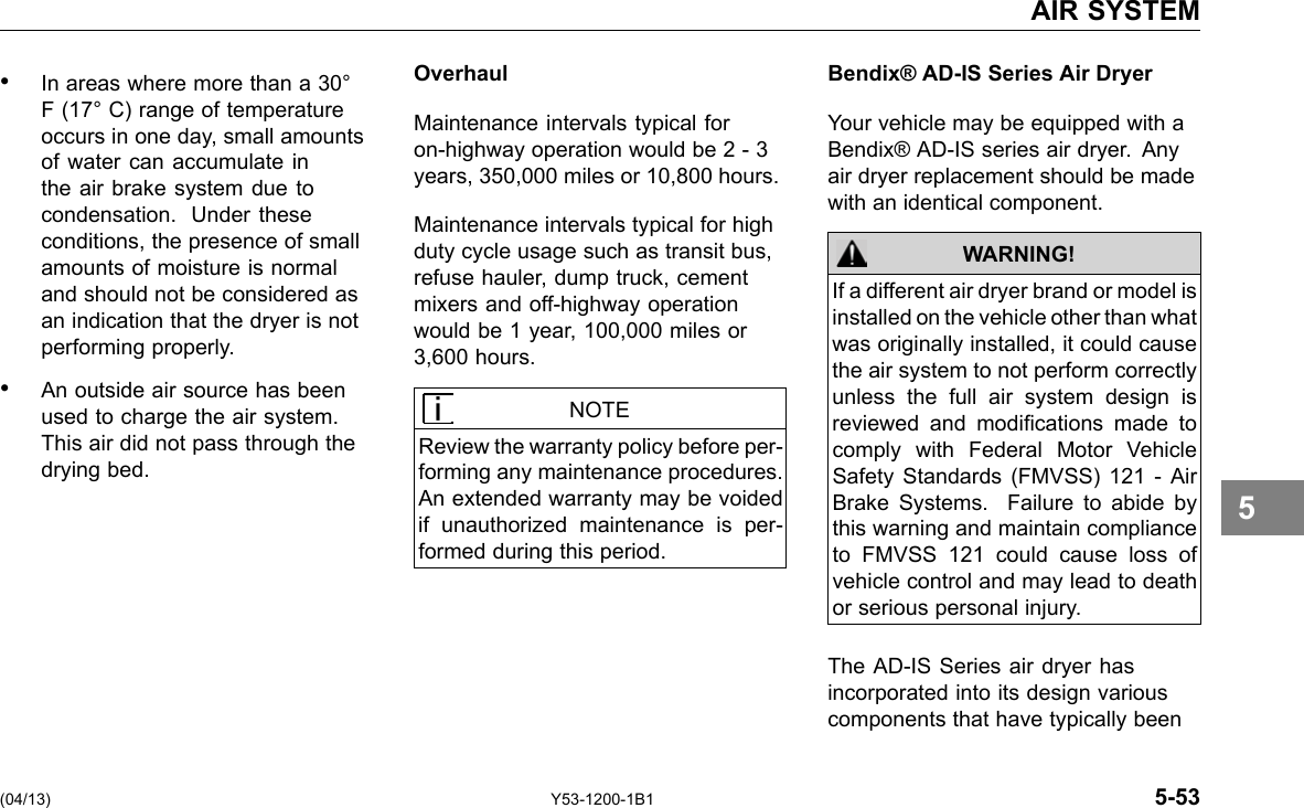 AIR SYSTEM • In areas where more than a 30° F (17° C) range of temperature occurs in one day, small amounts of water can accumulate in the air brake system due to condensation. Under these conditions, the presence of small amounts of moisture is normal and should not be considered as an indication that the dryer is not performing properly. • An outside air source has been used to charge the air system. This air did not pass through the drying bed. Overhaul Maintenance intervals typical for on-highway operation would be 2 - 3 years, 350,000 miles or 10,800 hours. Maintenance intervals typical for high duty cycle usage such as transit bus, refuse hauler, dump truck, cement mixers and off-highway operation would be 1 year, 100,000 miles or 3,600 hours. NOTE Review the warranty policy before per-forming any maintenance procedures. An extended warranty may be voided if unauthorized maintenance is per-formed during this period. Bendix® AD-IS Series Air Dryer Your vehicle may be equipped with a Bendix® AD-IS series air dryer. Any air dryer replacement should be made with an identical component. WARNING! If a different air dryer brand or model is installed on the vehicle other than what was originally installed, it could cause the air system to not perform correctly unless the full air system design is reviewed and modications made to comply with Federal Motor Vehicle Safety Standards (FMVSS) 121 - Air Brake Systems. Failure to abide by this warning and maintain compliance to FMVSS 121 could cause loss of vehicle control and may lead to death or serious personal injury. The AD-IS Series air dryer has incorporated into its design various components that have typically been 5 (04/13) Y53-1200-1B1 5-53 