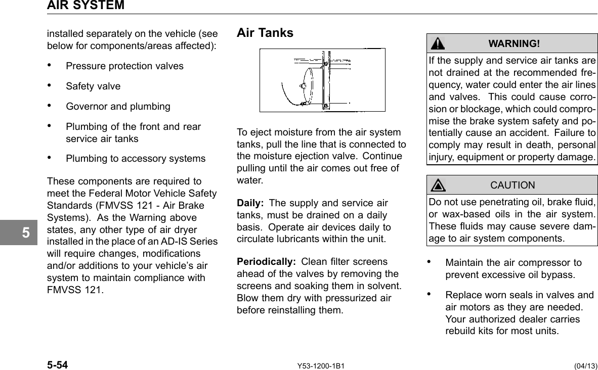 AIR SYSTEM 5 installed separately on the vehicle (see below for components/areas affected): • Pressure protection valves • Safety valve • Governor and plumbing • Plumbing of the front and rear service air tanks • Plumbing to accessory systems These components are required to meet the Federal Motor Vehicle Safety Standards (FMVSS 121 - Air Brake Systems). As the Warning above states, any other type of air dryer installed in the place of an AD-IS Series will require changes, modications and/or additions to your vehicle’s air system to maintain compliance with FMVSS 121. Air Tanks To eject moisture from the air system tanks, pull the line that is connected to the moisture ejection valve. Continue pulling until the air comes out free of water. Daily: The supply and service air tanks, must be drained on a daily basis. Operate air devices daily to circulate lubricants within the unit. Periodically: Clean lter screens ahead of the valves by removing the screens and soaking them in solvent. Blow them dry with pressurized air before reinstalling them. WARNING! CAUTION If the supply and service air tanks are not drained at the recommended fre-quency, water could enter the air lines and valves. This could cause corro-sion or blockage, which could compro-mise the brake system safety and po-tentially cause an accident. Failure to comply may result in death, personal injury, equipment or property damage. Do not use penetrating oil, brake uid, or wax-based oils in the air system. These uids may cause severe dam-age to air system components. • Maintain the air compressor to prevent excessive oil bypass. • Replace worn seals in valves and air motors as they are needed. Your authorized dealer carries rebuild kits for most units. 5-54 Y53-1200-1B1 (04/13) 