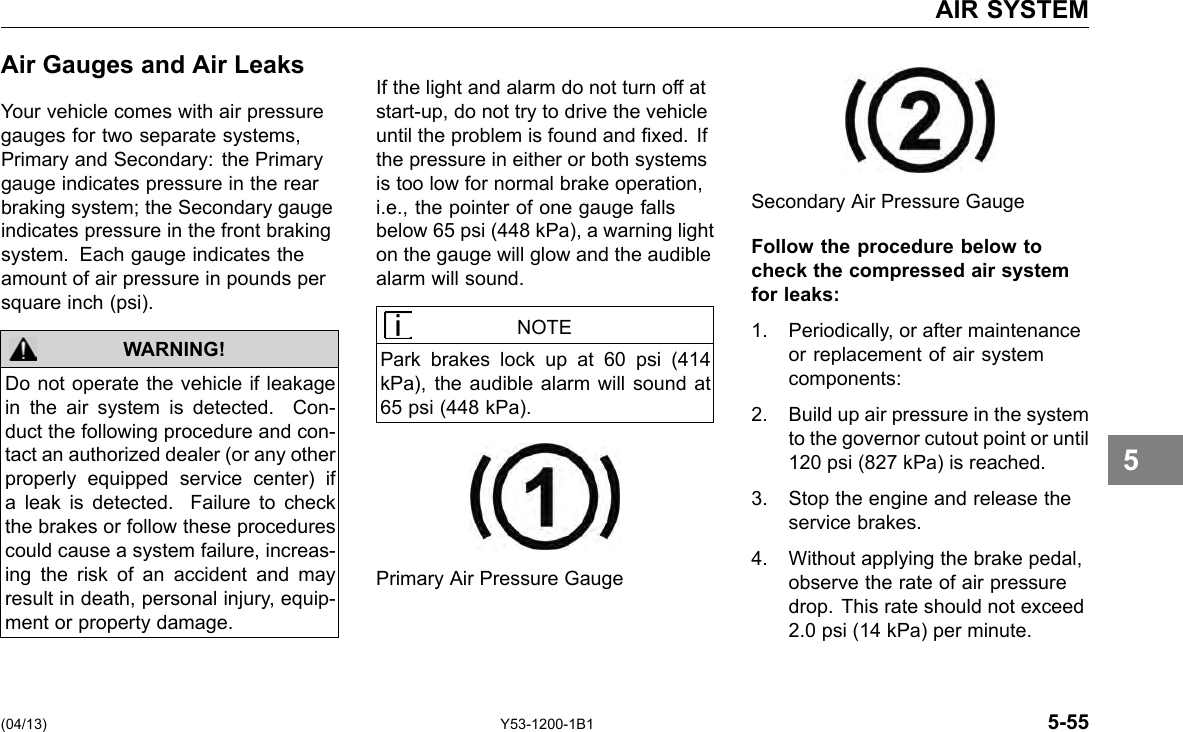 AIR SYSTEM Air Gauges and Air Leaks Your vehicle comes with air pressure gauges for two separate systems, Primary and Secondary: the Primary gauge indicates pressure in the rear braking system; the Secondary gauge indicates pressure in the front braking system. Each gauge indicates the amount of air pressure in pounds per square inch (psi). WARNING! Do not operate the vehicle if leakage in the air system is detected. Con-duct the following procedure and con-tact an authorized dealer (or any other properly equipped service center) if a leak is detected. Failure to check the brakes or follow these procedures could cause a system failure, increas-ing the risk of an accident and may result in death, personal injury, equip-ment or property damage. If the light and alarm do not turn off at start-up, do not try to drive the vehicle until the problem is found and xed. If the pressure in either or both systems is too low for normal brake operation, i.e., the pointer of one gauge falls below 65 psi (448 kPa), a warning light on the gauge will glow and the audible alarm will sound. NOTE Park brakes lock up at 60 psi (414 kPa), the audible alarm will sound at 65 psi (448 kPa). Primary Air Pressure Gauge Secondary Air Pressure Gauge Follow the procedure below to check the compressed air system for leaks: 1. Periodically, or after maintenance or replacement of air system components: 2. Build up air pressure in the system to the governor cutout point or until 120 psi (827 kPa) is reached. 3. Stop the engine and release the service brakes. 4. Without applying the brake pedal, observe the rate of air pressure drop. This rate should not exceed 2.0 psi (14 kPa) per minute. 5 (04/13) Y53-1200-1B1 5-55 