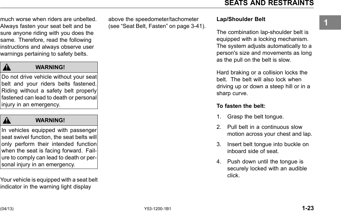 SEATS AND RESTRAINTS much worse when riders are unbelted. above the speedometer/tachometer Lap/Shoulder Belt 1Always fasten your seat belt and be sure anyone riding with you does the same. Therefore, read the following instructions and always observe user warnings pertaining to safety belts. WARNING! Do not drive vehicle without your seat belt and your riders belts fastened. Riding without a safety belt properly fastened can lead to death or personal injury in an emergency. In vehicles equipped with passenger seat swivel function, the seat belts will only perform their intended function when the seat is facing forward. Fail-ure to comply can lead to death or per-sonal injury in an emergency. WARNING! Your vehicle is equipped with a seat belt indicator in the warning light display (see “Seat Belt, Fasten” on page 3-41). The combination lap-shoulder belt is equipped with a locking mechanism. The system adjusts automatically to a person&apos;s size and movements as long as the pull on the belt is slow. Hard braking or a collision locks the belt. The belt will also lock when driving up or down a steep hill or in a sharp curve. To fasten the belt: 1. Grasp the belt tongue. 2. Pull belt in a continuous slow motion across your chest and lap. 3. Insert belt tongue into buckle on inboard side of seat. 4. Push down until the tongue is securely locked with an audible click. (04/13) Y53-1200-1B1 1-23 