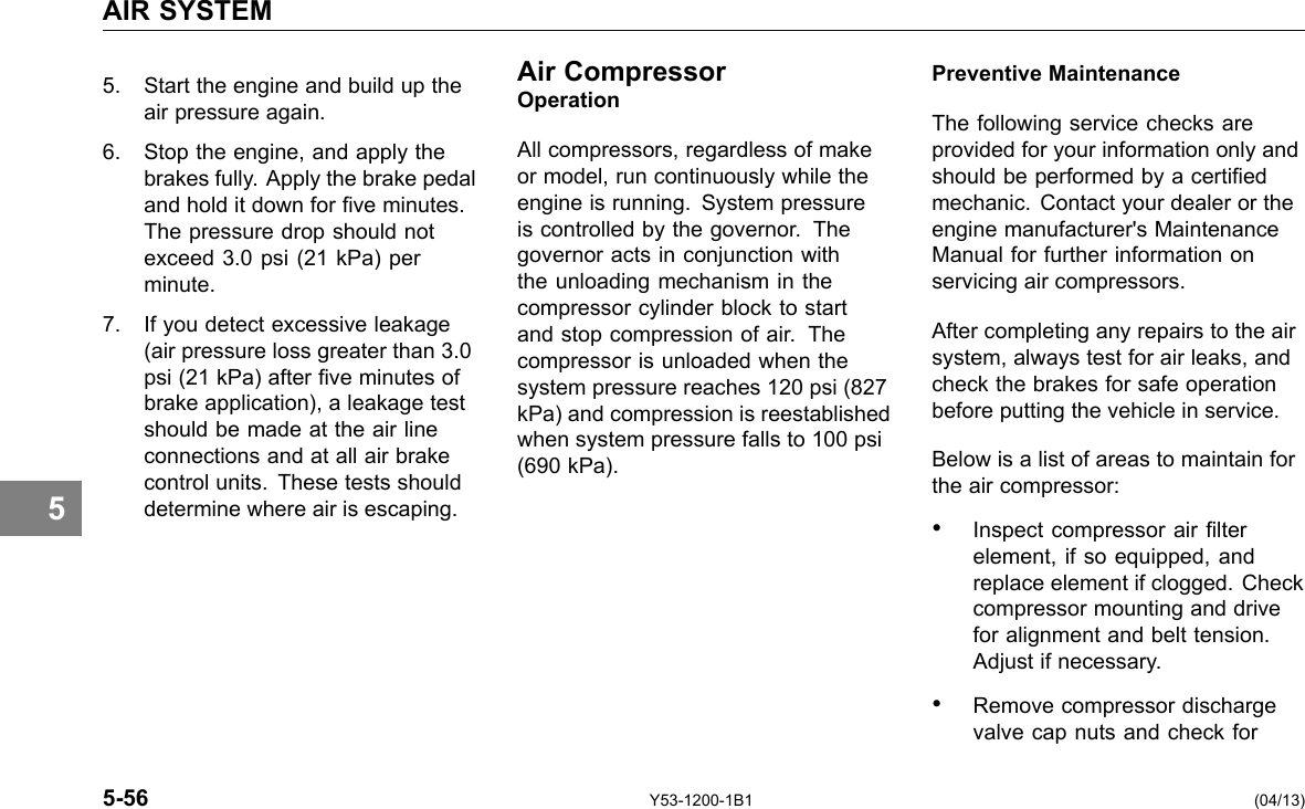 AIR SYSTEM 5 Air Compressor5. Start the engine and build up the Operationair pressure again. 6. Stop the engine, and apply the All compressors, regardless of make brakes fully. Apply the brake pedal or model, run continuously while the and hold it down for ve minutes. engine is running. System pressure The pressure drop should not is controlled by the governor. The exceed 3.0 psi (21 kPa) per governor acts in conjunction with minute. the unloading mechanism in the compressor cylinder block to start 7. If you detect excessive leakage and stop compression of air. The(air pressure loss greater than 3.0 compressor is unloaded when the psi (21 kPa) after ve minutes of system pressure reaches 120 psi (827 brake application), a leakage test kPa) and compression is reestablished should be made at the air line when system pressure falls to 100 psi connections and at all air brake (690 kPa). control units. These tests should determine where air is escaping. 5-56 Y53-1200-1B1 Preventive Maintenance The following service checks are provided for your information only and should be performed by a certied mechanic. Contact your dealer or the engine manufacturer&apos;s Maintenance Manual for further information on servicing air compressors. After completing any repairs to the air system, always test for air leaks, and check the brakes for safe operation before putting the vehicle in service. Below is a list of areas to maintain for the air compressor: • Inspect compressor air lter element, if so equipped, and replace element if clogged. Check compressor mounting and drive for alignment and belt tension. Adjust if necessary. • Remove compressor discharge valve cap nuts and check for (04/13) 