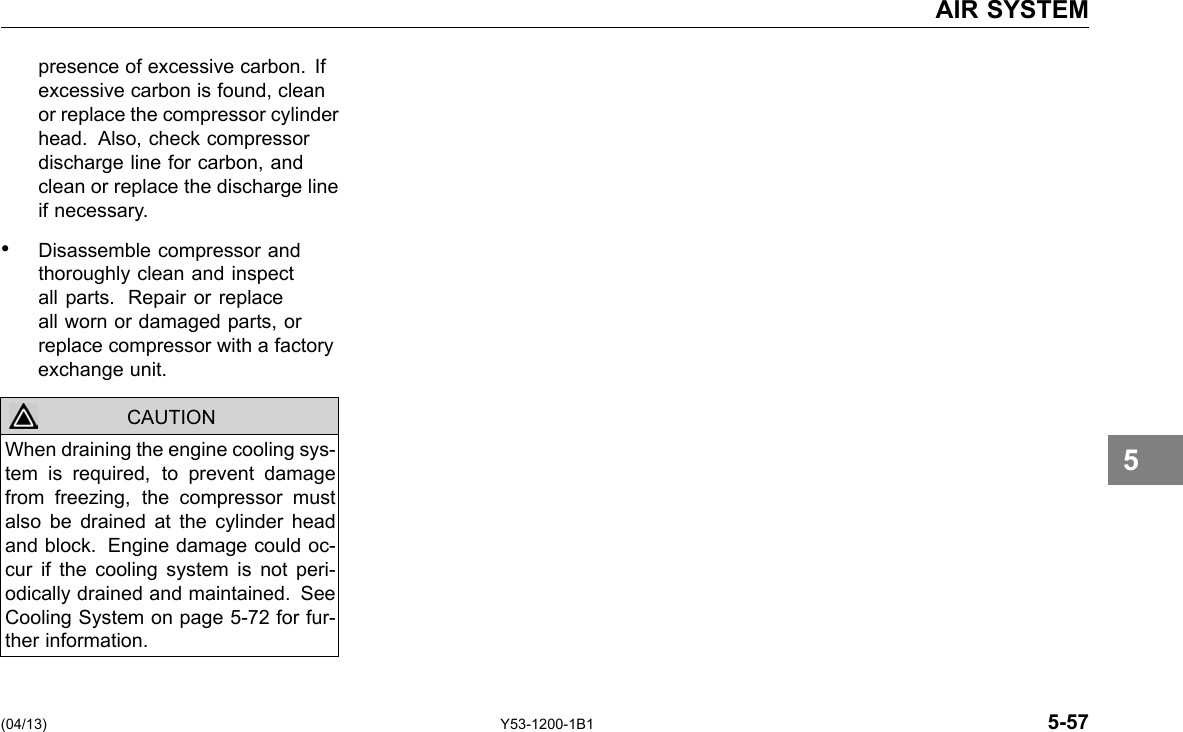 AIR SYSTEM presence of excessive carbon. If excessive carbon is found, clean or replace the compressor cylinder head. Also, check compressor discharge line for carbon, and clean or replace the discharge line if necessary. • Disassemble compressor and thoroughly clean and inspect all parts. Repair or replace all worn or damaged parts, or replace compressor with a factory exchange unit. CAUTION When draining the engine cooling sys-tem is required, to prevent damage from freezing, the compressor must also be drained at the cylinder head and block. Engine damage could oc-cur if the cooling system is not peri-odically drained and maintained. See Cooling System on page 5-72 for fur-ther information. 5 (04/13) Y53-1200-1B1 5-57 