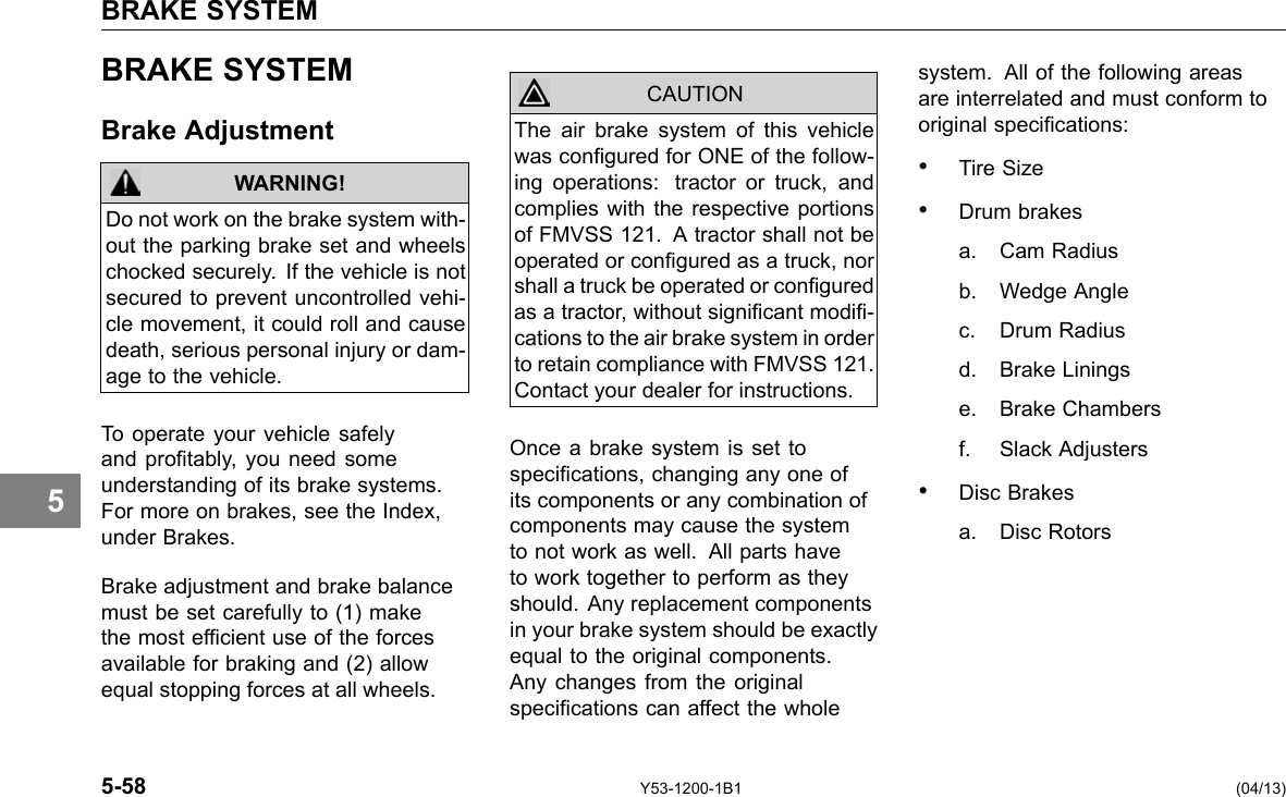 BRAKE SYSTEM 5 BRAKE SYSTEM Brake Adjustment WARNING! Do not work on the brake system with-out the parking brake set and wheels chocked securely. If the vehicle is not secured to prevent uncontrolled vehi-cle movement, it could roll and cause death, serious personal injury or dam-age to the vehicle. To operate your vehicle safely and protably, you need some understanding of its brake systems. For more on brakes, see the Index, under Brakes. Brake adjustment and brake balance must be set carefully to (1) make the most efcient use of the forces available for braking and (2) allow equal stopping forces at all wheels. The air brake system of this vehicle was congured for ONE of the follow-ing operations: tractor or truck, and complies with the respective portions of FMVSS 121. A tractor shall not be operated or congured as a truck, nor shall a truck be operated or congured as a tractor, without signicant modi-cations to the air brake system in order to retain compliance with FMVSS 121. Contact your dealer for instructions. CAUTION Once a brake system is set to specications, changing any one of its components or any combination of components may cause the system to not work as well. All parts have to work together to perform as they should. Any replacement components in your brake system should be exactly equal to the original components. Any changes from the original specications can affect the whole system. All of the following areas are interrelated and must conform to original specications: • Tire Size • Drum brakes a. Cam Radius b. Wedge Angle c. Drum Radius d. Brake Linings e. Brake Chambers f. Slack Adjusters • Disc Brakes a. Disc Rotors 5-58 Y53-1200-1B1 (04/13) 