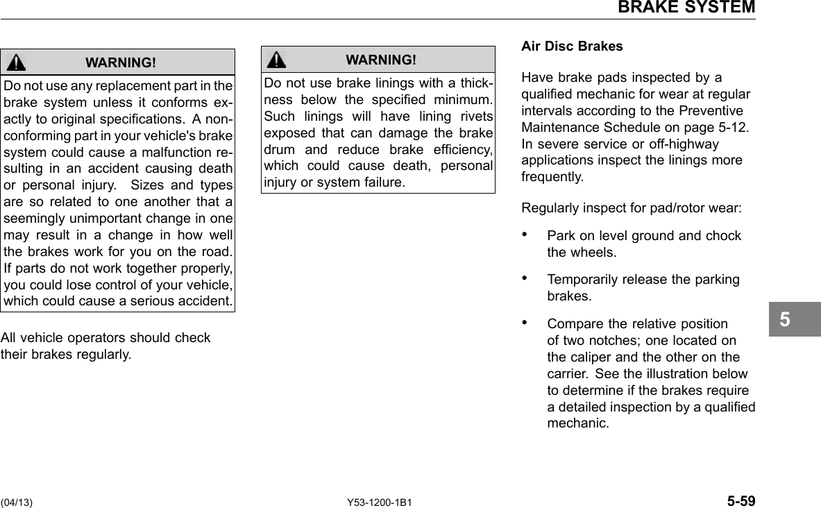 BRAKE SYSTEM WARNING! Do not use any replacement part in the brake system unless it conforms ex-actly to original specications. A non-conforming part in your vehicle&apos;s brake system could cause a malfunction re-sulting in an accident causing death or personal injury. Sizes and types are so related to one another that a seemingly unimportant change in one may result in a change in how well the brakes work for you on the road. If parts do not work together properly, you could lose control of your vehicle, which could cause a serious accident. All vehicle operators should check their brakes regularly. WARNING! Do not use brake linings with a thick-ness below the specied minimum. Such linings will have lining rivets exposed that can damage the brake drum and reduce brake efciency, which could cause death, personal injury or system failure. Air Disc Brakes Have brake pads inspected by a qualied mechanic for wear at regular intervals according to the Preventive Maintenance Schedule on page 5-12. In severe service or off-highway applications inspect the linings more frequently. Regularly inspect for pad/rotor wear: • Park on level ground and chock the wheels. • Temporarily release the parking brakes. • Compare the relative position of two notches; one located on the caliper and the other on the carrier. See the illustration below to determine if the brakes require a detailed inspection by a qualied mechanic. 5 (04/13) Y53-1200-1B1 5-59 