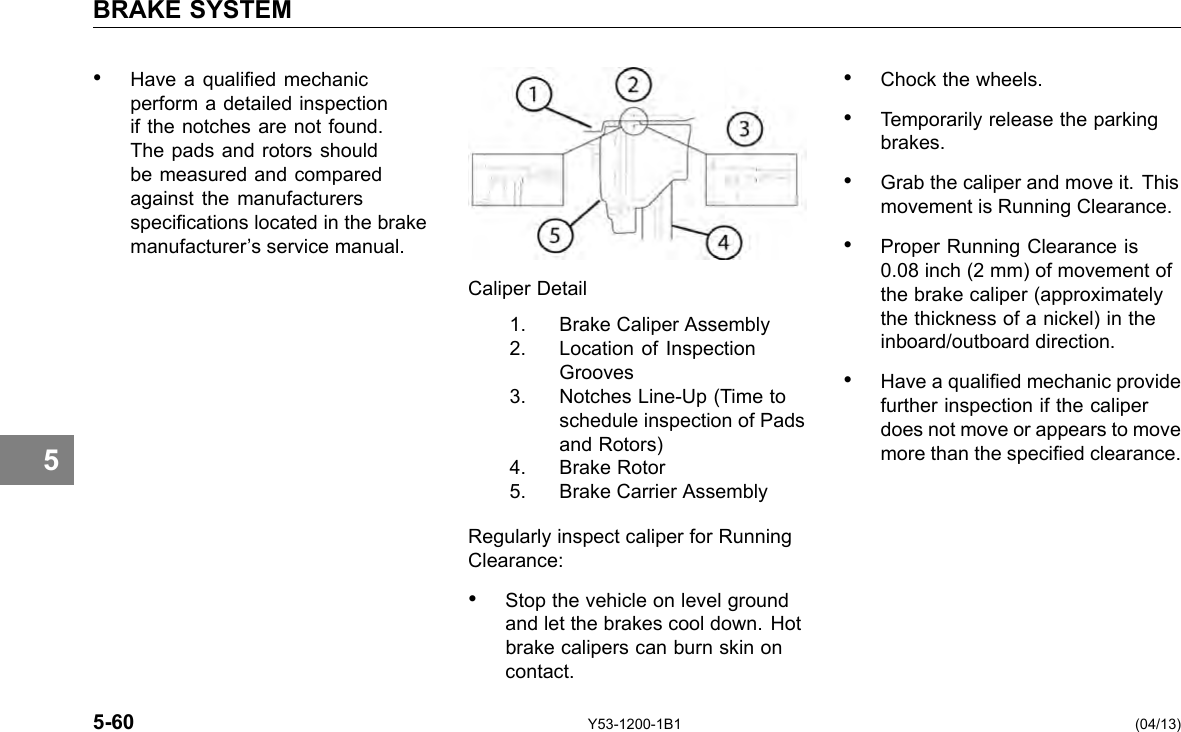 BRAKE SYSTEM 5 • Have a qualied mechanic perform a detailed inspection if the notches are not found. The pads and rotors should be measured and compared against the manufacturers specications located in the brake manufacturer’s service manual. Caliper Detail 1. Brake Caliper Assembly 2. Location of Inspection Grooves 3. Notches Line-Up (Time to schedule inspection of Pads and Rotors) 4. Brake Rotor 5. Brake Carrier Assembly Regularly inspect caliper for Running Clearance: • Stop the vehicle on level ground and let the brakes cool down. Hot brake calipers can burn skin on contact. • Chock the wheels. • Temporarily release the parking brakes. • Grab the caliper and move it. This movement is Running Clearance. • Proper Running Clearance is 0.08 inch (2 mm) of movement of the brake caliper (approximately the thickness of a nickel) in the inboard/outboard direction. • Have a qualied mechanic provide further inspection if the caliper does not move or appears to move more than the specied clearance. 5-60 Y53-1200-1B1 (04/13) 