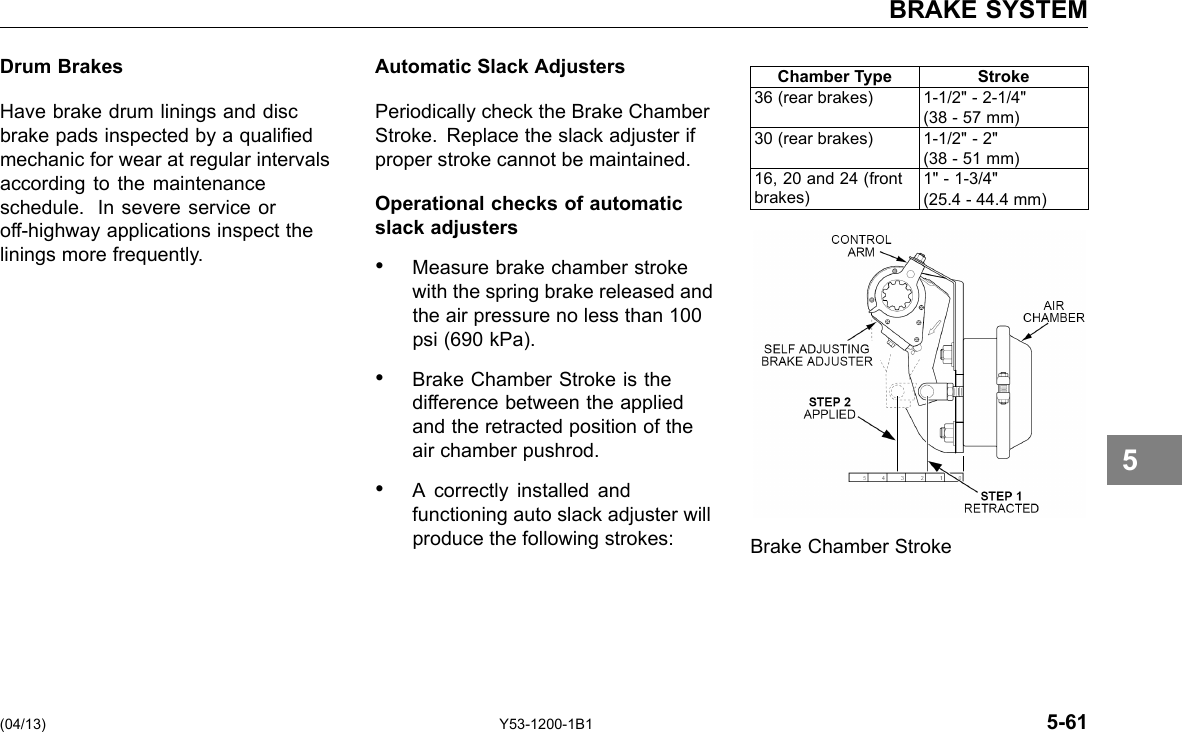 BRAKE SYSTEM Drum Brakes Have brake drum linings and disc brake pads inspected by a qualied mechanic for wear at regular intervals according to the maintenance schedule. In severe service or off-highway applications inspect the linings more frequently. Automatic Slack Adjusters Periodically check the Brake Chamber Stroke. Replace the slack adjuster if proper stroke cannot be maintained. Operational checks of automatic slack adjusters • Measure brake chamber stroke with the spring brake released and the air pressure no less than 100 psi (690 kPa). • Brake Chamber Stroke is the difference between the applied and the retracted position of the air chamber pushrod. • A correctly installed and functioning auto slack adjuster will produce the following strokes: Chamber Type Stroke 36 (rear brakes) 1-1/2&quot; - 2-1/4&quot; (38 - 57 mm) 30 (rear brakes) 1-1/2&quot; - 2&quot; (38 - 51 mm) 16, 20 and 24 (front brakes) 1&quot; - 1-3/4&quot; (25.4 - 44.4 mm) Brake Chamber Stroke 5 (04/13) Y53-1200-1B1 5-61 