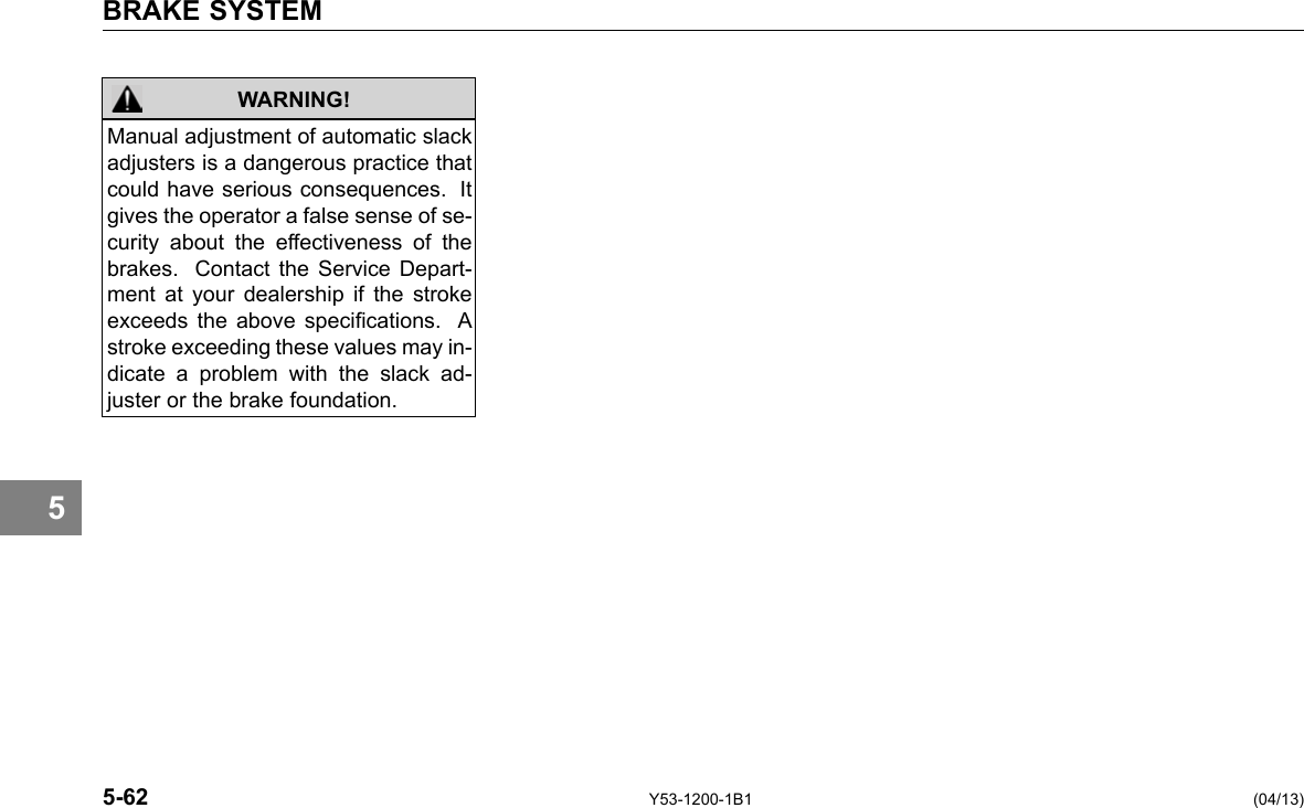 BRAKE SYSTEM WARNING! Manual adjustment of automatic slack adjusters is a dangerous practice that could have serious consequences. It gives the operator a false sense of se-curity about the effectiveness of the brakes. Contact the Service Depart-ment at your dealership if the stroke exceeds the above specications. A stroke exceeding these values may in-dicate a problem with the slack ad-juster or the brake foundation. 5 5-62 Y53-1200-1B1 (04/13) 