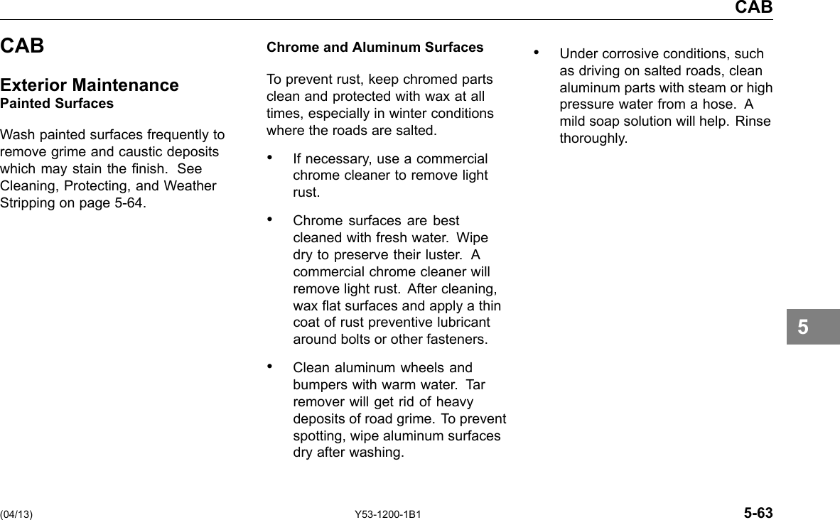 CAB CAB Exterior Maintenance Painted Surfaces Wash painted surfaces frequently to remove grime and caustic deposits which may stain the nish. See Cleaning, Protecting, and Weather Stripping on page 5-64. Chrome and Aluminum Surfaces To prevent rust, keep chromed parts clean and protected with wax at all times, especially in winter conditions where the roads are salted. • If necessary, use a commercial chrome cleaner to remove light rust. • Chrome surfaces are best cleaned with fresh water. Wipe dry to preserve their luster. A commercial chrome cleaner will remove light rust. After cleaning, wax at surfaces and apply a thin coat of rust preventive lubricant around bolts or other fasteners. • Clean aluminum wheels and bumpers with warm water. Tar remover will get rid of heavy deposits of road grime. To prevent spotting, wipe aluminum surfaces dry after washing. • Under corrosive conditions, such as driving on salted roads, clean aluminum parts with steam or high pressure water from a hose. A mild soap solution will help. Rinse thoroughly. 5 (04/13) Y53-1200-1B1 5-63 