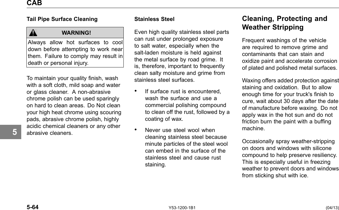 CAB 5 Tail Pipe Surface Cleaning WARNING! Always allow hot surfaces to cool down before attempting to work near them. Failure to comply may result in death or personal injury. To maintain your quality nish, wash with a soft cloth, mild soap and water or glass cleaner. A non-abrasive chrome polish can be used sparingly on hard to clean areas. Do Not clean your high heat chrome using scouring pads, abrasive chrome polish, highly acidic chemical cleaners or any other abrasive cleaners. Stainless Steel Even high quality stainless steel parts can rust under prolonged exposure to salt water, especially when the salt-laden moisture is held against the metal surface by road grime. It is, therefore, important to frequently clean salty moisture and grime from stainless steel surfaces. • If surface rust is encountered, wash the surface and use a commercial polishing compound to clean off the rust, followed by a coating of wax. • Never use steel wool when cleaning stainless steel because minute particles of the steel wool can embed in the surface of the stainless steel and cause rust staining. Cleaning, Protecting and Weather Stripping Frequent washings of the vehicle are required to remove grime and contaminants that can stain and oxidize paint and accelerate corrosion of plated and polished metal surfaces. Waxing offers added protection against staining and oxidation. But to allow enough time for your truck&apos;s nish to cure, wait about 30 days after the date of manufacture before waxing. Do not apply wax in the hot sun and do not friction burn the paint with a bufng machine. Occasionally spray weather-stripping on doors and windows with silicone compound to help preserve resiliency. This is especially useful in freezing weather to prevent doors and windows from sticking shut with ice. 5-64 Y53-1200-1B1 (04/13) 