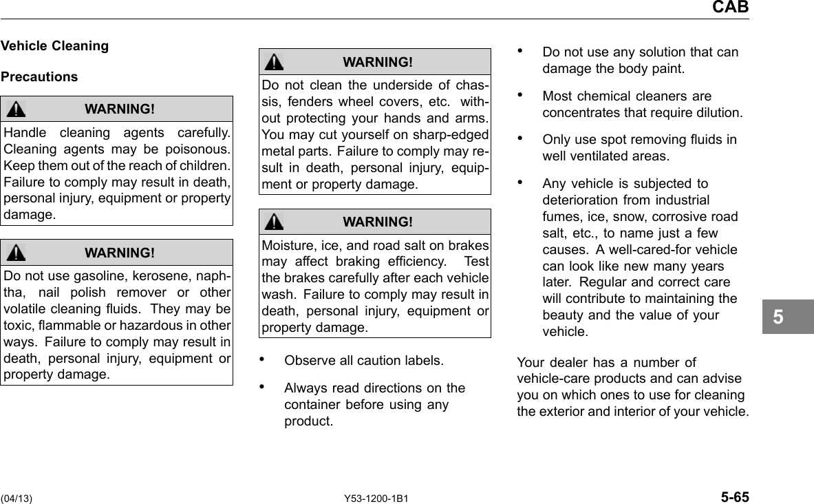 CAB Vehicle Cleaning Precautions WARNING! WARNING! Handle cleaning agents carefully. Cleaning agents may be poisonous. Keep them out of the reach of children. Failure to comply may result in death, personal injury, equipment or property damage. Do not use gasoline, kerosene, naph-tha, nail polish remover or other volatile cleaning uids. They may be toxic, ammable or hazardous in other ways. Failure to comply may result in death, personal injury, equipment or property damage. WARNING! WARNING! Do not clean the underside of chas-sis, fenders wheel covers, etc. with-out protecting your hands and arms. You may cut yourself on sharp-edged metal parts. Failure to comply may re-sult in death, personal injury, equip-ment or property damage. Moisture, ice, and road salt on brakes may affect braking efciency. Test the brakes carefully after each vehicle wash. Failure to comply may result in death, personal injury, equipment or property damage. • Observe all caution labels. • Always read directions on the container before using any product. • Do not use any solution that can damage the body paint. • Most chemical cleaners are concentrates that require dilution. • Only use spot removing uids in well ventilated areas. • Any vehicle is subjected to deterioration from industrial fumes, ice, snow, corrosive road salt, etc., to name just a few causes. A well-cared-for vehicle can look like new many years later. Regular and correct care will contribute to maintaining the beauty and the value of your vehicle. Your dealer has a number of vehicle-care products and can advise you on which ones to use for cleaning the exterior and interior of your vehicle. 5 (04/13) Y53-1200-1B1 5-65 